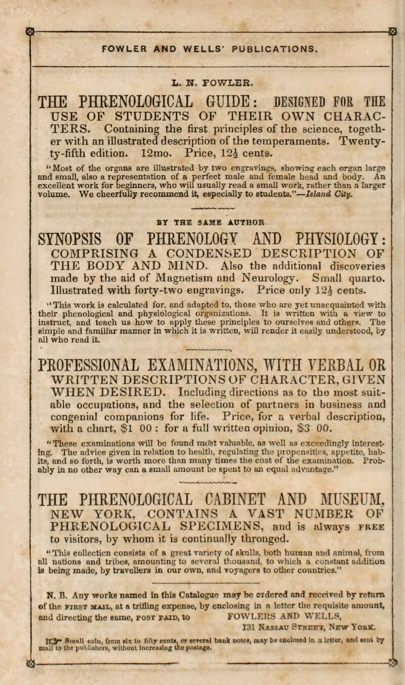 B-------S FOWLER AND WELLS' PUBLICATIONS. L. N. FOWLER. THE PHRENOLOGICAL GUIDE: DESIGNED FOR THE USE OF STUDENTS OF THEIR OWN CHARAC¬ TERS. Containing the first principles of the science, togeth¬ er with an illustrated description of the temperaments. Twenty- ty-fifth edition. 12mo. Price, 12£ cents. “Most of the organs are illustrated by two engravings, showing each organ large and small, also a representation of a perfect male and female head and body. An excellent work for beginners, who will usually read a small work, rather than a larger volume. We cheerfully recommend it, especially to students.”—Island City. BY THE SAME AUTHOR. SYNOPSIS OF PHRENOLOGY AND PHYSIOLOGY: COMPRISING A CONDENSED DESCRIPTION OF THE BODY AND MIND. Also the additional discoveries made by the aid of Magnetism and Neurology. Small quarto. Illustrated with forty-two engravings. Price only 12£ cents. “This work is calculated for, and adapted to, those who are yet unacquainted with their phonological and physiological organizations. It is written with a view to instruct, and teach us how to apply these principles to ourselves and others. The simple and familiar manner in which it is written, will render it easily understood, by all who read it. PROFESSIONAL EXAMINATIONS, WITH VERBAL OR WRITTEN DESCRIPTIONS OF CHARACTER, GIVEN WHEN DESIRED. Including directions as to the most suit¬ able occupations, and the selection of partners in business and congenial companions for life. Price, for a verbal description, with a chart, $1 00 : for a full written opinion, S3 00. “These examinations will be found most valuable, as well as exceedingly interest¬ ing. The advice given in relation to health, regulating the propensities, appetite, hab¬ its, and so forth, is worth more than many times the cost of the examination. Prob¬ ably in no other way can a small amount be spent to an equal advantage.” THE PHRENOLOGICAL CABINET AND MUSEUM, NEW YORK, CONTAINS A VAST NUMBER OF PHRENOLOGICAL SPECIMENS, and is always free to visitors, by whom it is continually thronged. “This collection consists of a gTeat variety of skulls, both human and animal, from all nations nnd tribes, amounting to several thousand, to which a constant addition is being made, by travellers in our own, and voyagers to oilier countries. N. B. Any works named In this Catalogue may be ordered nnd received by return of the first mail, nt a trifling expense, by enclosing in a letter the requisite amount, and directing the some, post paid, to FOWLEItS AND WELLS, 131 Nassau Street, New York. Ix3r Small coin, from six to fifty cento, or sereral bank nolce, may be enclosed In a letter, amt aent by mail to the publishers, wiUioul Increasing the postage. B