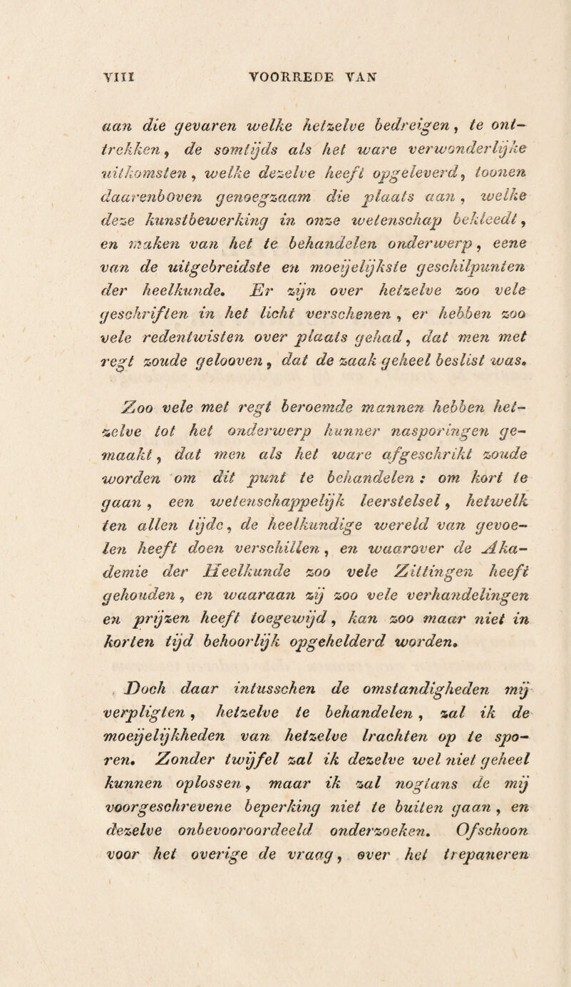 J 20 kunstbewerking zijn einde verhaast heeft. Daar men in dergelijke omstandigheden de kunstbewerking niet aan wendt, dan op het bewijs van duidelijke en ver¬ ouderde teek enen — en daar het kwaad noodwendig zich bepaald heeft tot eene vrij kleine ruimte, onder¬ vindt men daarenboven minder moeijeïijkheden, dan Lij terstond voorkomende verschijnselen, en is men nooit genoodzaakt ? om zooveel verwoesting in den schedel te veroorzaken. VIERDE HOOFDSTUK. Aanwending des Irepaans ingevolge de verschijnselen. In het voorgaande Hoofdstuk hebben wij de ver¬ schijnselen niet in aanmerking genomen, ten einde ons alleen met de beleedigingen bezig te houden. Doch daar deze beleedigingen zich niet dan door teekenen aan ons vertoonen 9 moeten wij thans na¬ gaan , op welke soort van teekenen de aanwijzingen ter trepanering berusten, daar al deze teekenen be¬ trekking hebben op de prikkeling , de drukking, de kneuzing> de schudding en de ontsteking.