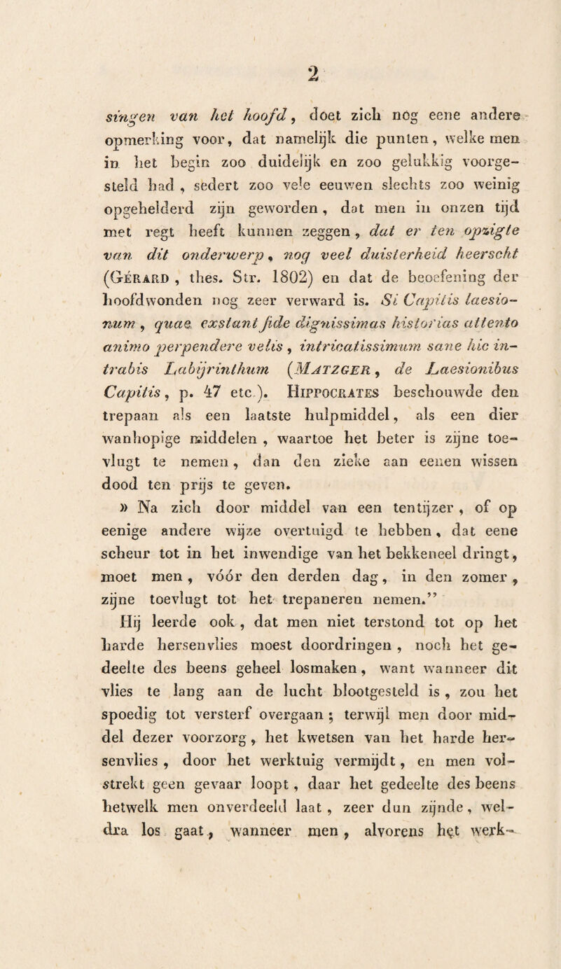 169 Om kort te gaan , kan men van de elf aanwendin- ^en der panboring, zeven beschouwen , welke ten minste , ter genezing der kwaal, on nood ig waren. In al deze gevallen werd de trepaan op de plaats zelve , alwaar het been ontbloot was , aangewend. Bij de twee gevallen van herstelling had er van den volgenden dag , na de aanwending der panbo¬ ring , eene aanmerkelijke beterschap plaats , doch de lijders verlieten niet, dan na verloop van drie maan¬ den , bet hospitaal. Bij dat geval, alwaar men onder de beenderen des schedels op de zitplaats kwam, was het harde hersenvlies zwartechtig en als ver¬ storven , doch bedekte het zich spoedig met vleesch- heuveltjes. , Onder de negen door den dood gevolgde gevallen onderscheiden wij die gevallen waarin men op de zitolaats, en die, waarin men op het harde hersen¬ vlies kwam. Bij de eenen zoowel als bij de anderen Volgde de dood bijna te zelfder tijd, op de aanwen¬ ding der panboring, namelijk, vier of vijf dagen na de kunstbewerking , zoodat, wanneer men deze enkele daadzaken (inderdaad een veel te klein aantal) be¬ schouwt, men geneigd zoude zijn om te besluiten f dat zeifs dan , wanneer de trepaan eene zitplaats tusschen bet harde hersenvlies en het bekkeneel ont¬ bloot , deze omstandigheid niet zeer gunstig is , daar het kwaad zich zelden alleen tot dit punt bepaald beeft. Deze laatste uitkomst wordt bevestigd door de ont¬ leding der veranderingen welke men na den dood gevonden heeft. En inderdaad vond Dease , bij alle door den dood gevolgde gevallen, hel zij er ai of niet 12*