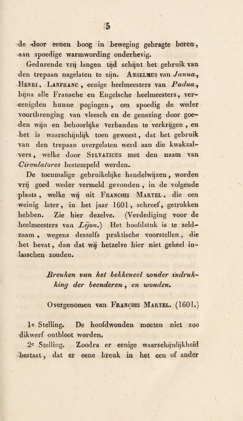 208 splinters weg te nemen enz. enz. Doch men ontwaart al spoedig (pag. 438) , dat hij de kenteekenen der schudding en die der drukking, met die der ontste¬ king onder een verwart, zonder dat hij van ieder afzonderlijk het aandeel bepaalt, hetwelk zij bij de beleediging des schedels hebben. Deze kenteekenen , zegt hij (pag. 439), wijzen bijna altijd eene verzame¬ ling van etter, op de oppervlakte der hersenen aan, en in dit laatste geval moet men trepaneren. Deze gelegenheid is dus, zoo als men ziet, gelukkig geko¬ zen, Hij voegt hier nog bij (pag. 444) : Moet men het maken van nieuwe openingen in den schedel niet vermijden, wanneer er reeds eene of meerdere, door de verwonding veroorzaakte, bestaan? Over het al¬ gemeen biengen de groote openingen in den schedel belangrijke nadeelen te weeg, en vervolgens keurt hij de handelwijze van Ghadborn ten hoogste af, welke PhïLïPjPüS , Graaf van Nassau, tot 27 malen toe trepaneerde. »— Daarna (pag. 431) komt hij op de drukking terug, welke hij zegt, dat gelijke verschijn¬ selen voortbrengt als de schudding. Alleen de eerste (pag, 452) vereischt de panboring , vooral wanneer dezelve veroorzaakt wordt door bloed , beensplinters of etter. Ook gelooft hij de panboring te moeten aanwen- den, bij kwetsingen van de hersenvliezen (pag. 454). Doch niets is er in zijn werk te vinden, zelfs niet datgene wat hij over de gevaren van de inwerking der lucht zegt, dat in staat zoude zijn om den min¬ sten indruk te maken , op iemand, welke niet tegen de trepanering vooringenomen is.