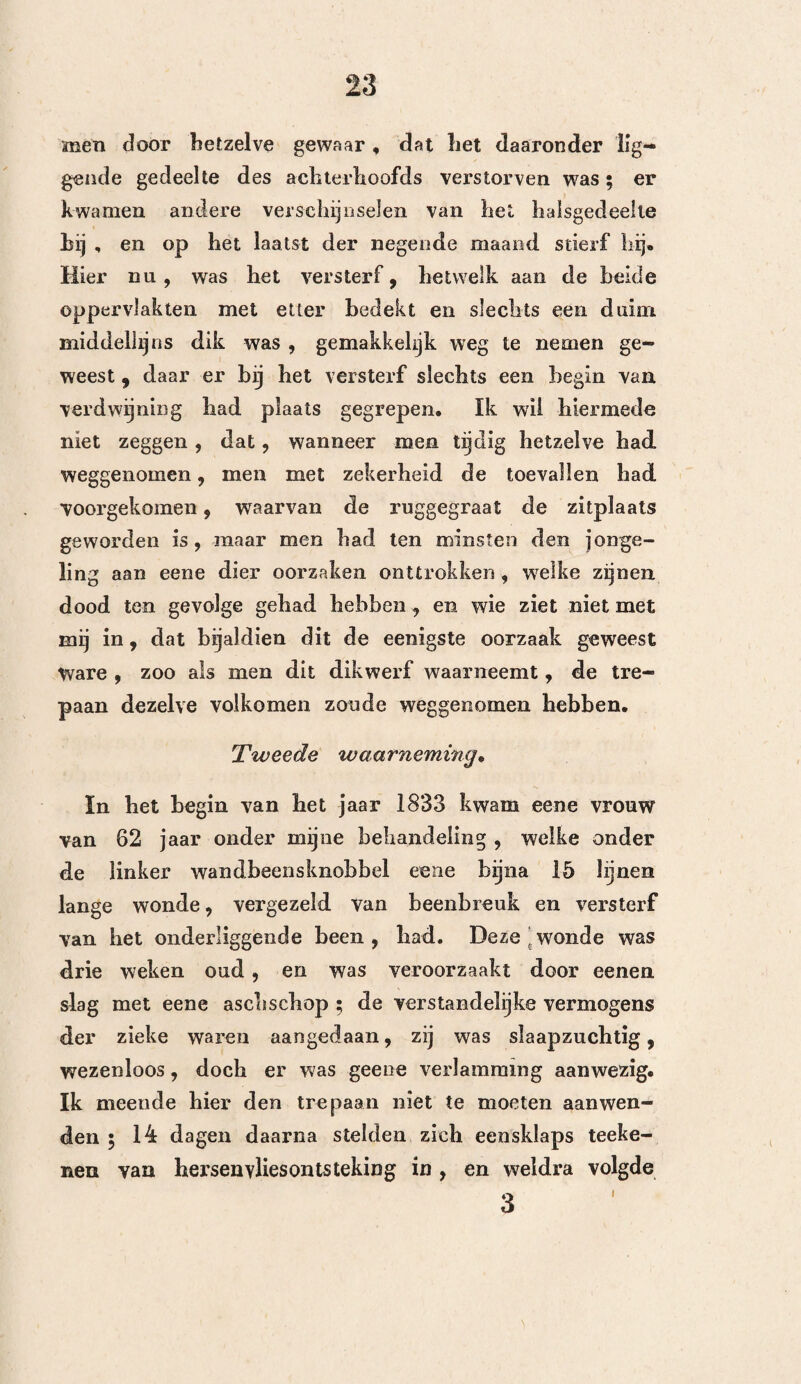 127 zamenstelling , óf een gevolg van deze verschillende verschijnselen is. Men zal zich hier echter niet be¬ driegen , wanneer men zich herinnert , dat de ont¬ steking zicli bijna nooit vertoont dan na verloop van eenige dagen , en dat zij zich op eene geheel andere wijze aankondigt , dan de kneuzing of eene uitstor¬ ting. De lijder wordt neerslagtig, somber en ondervindt zekere onregelmatige rillingen ; de huid wordt heet , hij verliest alle geschiktheid tot beweging, gevoelt zich afgemat, heeft dorst, begeerte naar slaap , braakt, de pols is gespannen en snel, dit alles ondervindt hij na verloop van 3, 4, 6, 8, of zelfs 14 dagen ^ vervolgens geraken zijne gedachten in wanorde en begint hij ijlhoofdig te worden , terwijl hem nog daarenboven algemeene of plaatselijke stniptrekkingen aantasten. Wanneer de ontsteking een roosachtig karakter heeft , kan men de verschijnselen van ver¬ lamming naauwelijks ontwaren, en hebben de alge¬ meene kenteekenen de overhand ; doch wanneer dezelve bepaald of diepzittend is, dan laten zich integendeel, de gespannenheid of de stuiptrekkingen, aan de eene zijde eerder waarnemen dan aan de andere. De pols is dan sterker, de ijlhoofdigheid minder hevig , en de verstandelijke vermogens min¬ der in wanorde. In dezen toestand worden weinige lijders hersteld zonder aanwending des trepaans , welke hier zelfs slechts eene zwakke hulp kan ver¬ schaffen. Misschien zoude het evenwel dienstig zijn , zoo als H. Clinius in zijne lessen zegt, om hier de vervol¬ ging , waarvan de trepaan het voorwerp was, op te