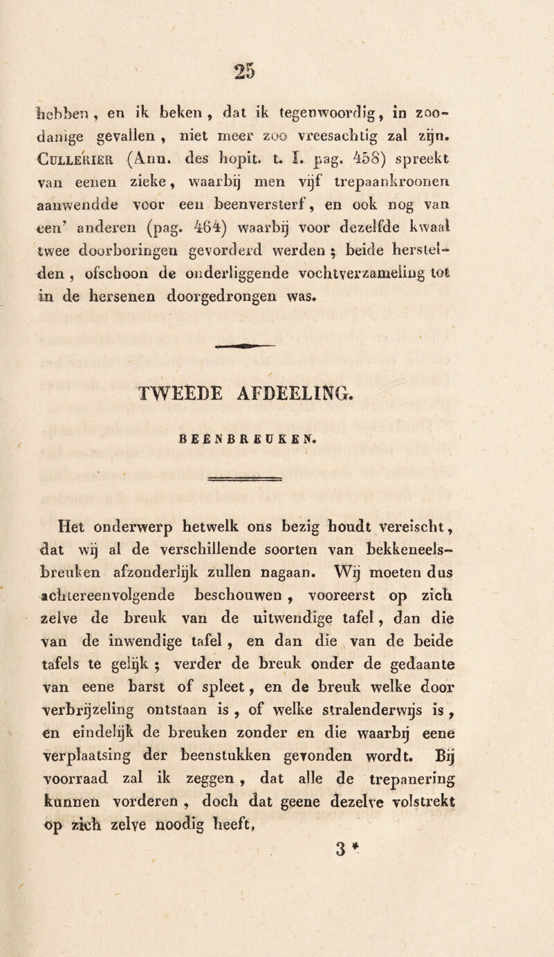 genoot T)ease , heelkundige der hospitalen van Sint Nikolaas en Sint Catherina te Dublin, eenen warmen tegenstrever. Het werk dat deze geleerde in het licht gaf, hevat bijna dezelfde leerstellingen, als die, welke Desault een weinig later leerde , en stond altijd bij onze naburen in groote achting, ofschoon men hetzelve naauwoüjks in Frankrijk kende. De ontleding en uitlegging der denkbeelden en daadzaken, welke er den grond van uitmaken, zuilen ons intusschen toonen dat bij de aanvallen welke hij tegen het trepaneren deed , niet altijd de waarheid op zijne zijde was. EERSTE AFDEELING. XEERWIJZE VAN D E A S E. Dease (*), ziende dat hij, in weerwil van het aanwenden des trepaans, volgens de manier van Poïï r zijne gekwetsten verloor, dacht dat de slechte leefregel, welke de met hoofdwonden behebte zieke», zelfs nog na de verwonding , volgden, de oorzaak der verettering konde zijn. Daarom besloot hij , telkens wanneer zich iemand met eene hoofdwond (*) Observât, on wounds of the head, etc. bond, 1776.