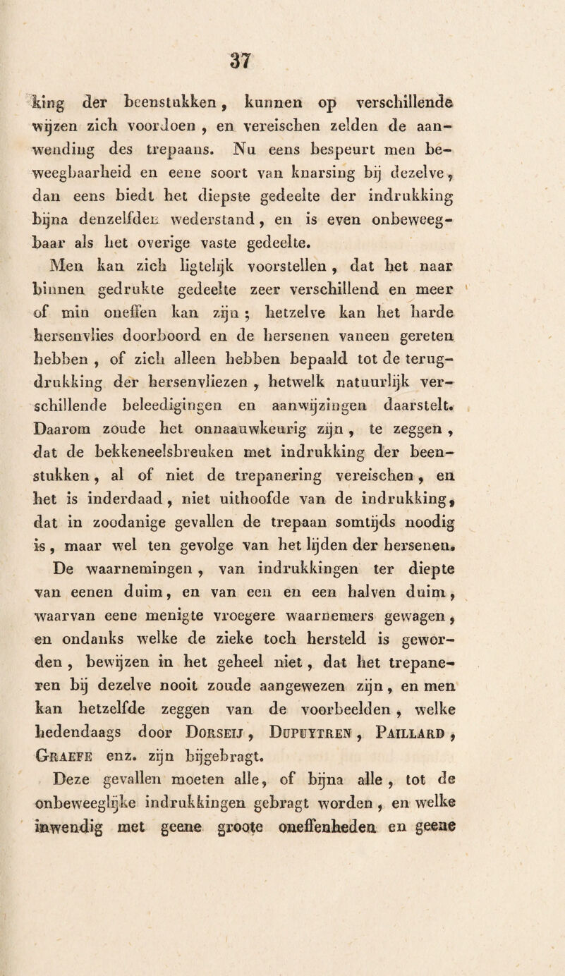 beenderen welke de hersenen drukten, of in liet harde iiersenvlies staken , weder op te liglen* Wan-? neer het slechts eene eenvoudige scheur was, han¬ delde hij naarmate de lichaamsgesteldheid van den lijder. Wanneer het namelijk iemand was van een zwak, kwaadsappig gestel en die de voorschriften des geneesheers slecht opvolgde , dan wendde hij terstond den trepaan aan , ofschoon zich nog geen enkel toeval vertoond had; doch was het. daarentegen een sterk krachtvol mensch , die geregeld leefde, dan beproefde hij eerst aderlatingen en bedarende middelen , en hield hiermede aan , zoo lang zich geene verontrustende verschijnselen vertoonden. Hij •trepaneerde, niettegenstaande Galenos zulks afrandt,, op het slaapbeen, en het voorschrift van Hippo¬ crates , op de naden. Paré volgde het leerstelsel van Hippocrates , het¬ welk hij door praktische bijzonderheden, en door nieuwe waarnemingen , veel ophelderde. Hij bewees , dat de brakingen en de slaapzucht, welke tot hier¬ toe als kenteekenen der hekkeneelsbreuken waren beschouwd geworden , ook zonder breuk konden plaats hebben , en dat er hekkeneelsbreuken konden aanwezig zijn , zonder dat zich gemelde verschijn¬ selen vertoonden. — In zoodanige gevallen liet men. den gekwetsten een takje berkwortel , of goudwortel kaauwen. LaNFRANC zegt, dat het gebrokene bek¬ keneel een geluid geeft, even als dat van eenen ge¬ broken pot. Gt)l DE Chauliac beveelt aan , om een draad , tusschen de tanden van den zieke vervat, te doen trillen, doch de Fransche heelkundige zegt, dat de door deze proeven waargenomene teekenen 2 *