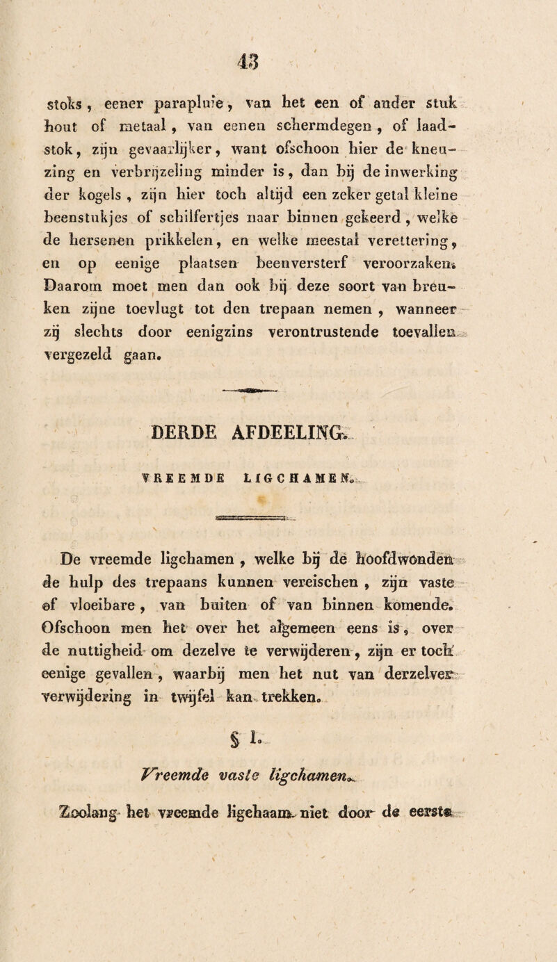 Daaróm ondervindt men somtijds moeijelijkheden Om dezelve na te sporen , wanneer men namelijk tot de bron van de, de overhand hebbende, verschijn¬ selen wil opklimmen , en ziet men eene menigte, zelfs van de kundigste waarnemers op dit punt, in eenen wezenlijk hoogen graad van verwarring vervallen , hetgeen dan ook, zoo als wij weldra zien zullen, eene der voornaamste oorzaken der tweespalt is, welke men in hunne werken, over de waarde van den trepaan opmerkt. Ofschoon de meeste geleerden , welke tegen den trepaan geschreven hebben , zegt de Heer Gérard (Thes. Strasb» 1802. pag. 36), en met regt, hunne tegenwerpingen met eene graagte bij elkander gevoegd hebben , welke minder de begeerte om de waarheid te ontdekken aantoont, dan wel het voornemen om hunne gevoelens bij uitsluiting staande te houden, zijn echter eenige derzelve maar al te waar. Dit werd door Petit , Pott en Quesnaij ook ingezien, weshalve deze heelkundigen, naijverig op de wezen¬ lijke vorderingen welke de kunst gemaakt beeft, dan ook alle hunne krachten aangewend hebben , om de duisternis waarin deze zaak gehuld is, weg te nemen. Het zoude zonder twijfel verstandiger geweest zijn, wanneer men hun voorbeeld had nagevolgd , dan wel zich toe te leggen om alles te verwarren, en zoo doende de jonge heelkundigen moeijehjkheden te ver¬ oorzaken , ten einde hen te gemakkelijker eene Em- pyriesche behandeling te doen aannemen. 10*