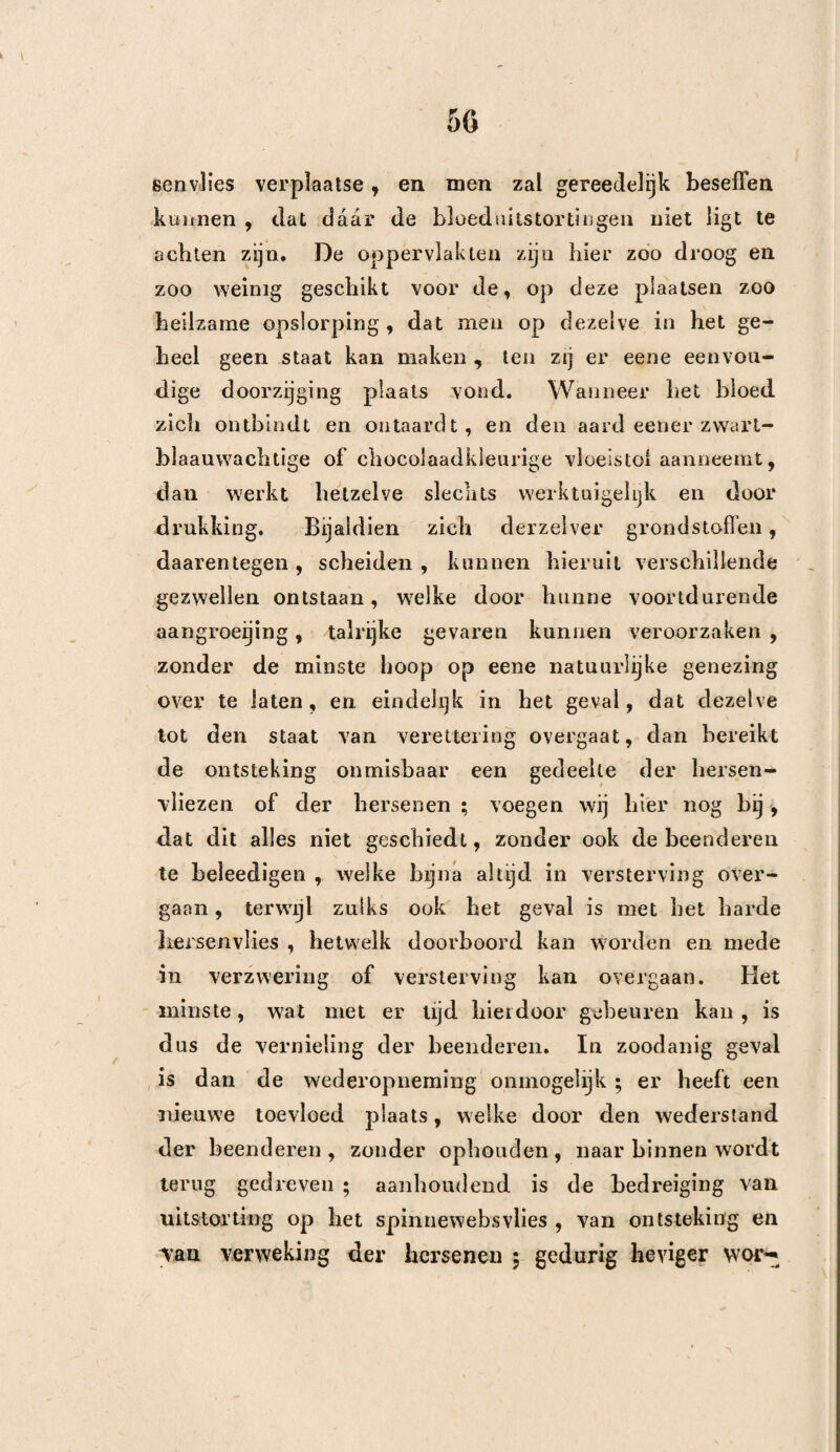 251 met verschillende zamenstelliugen , welke het werk van Giraud bevat, ziet men, dat de trepaan in het geheel slechts zes malen werd aangewend, en van dit getal is er wel is waar maar een genezen , doch zoo als wij reeds gezegd hebben , is het toch opmerkelijk dat in de 25 gevallen , waarbij de trepaan niet werd aangewend, er 18 derzelve door den dood gevolgd zijn. En wanneer wij daarenboven eens in aanmerking nemen, dat de lijders waarbij de kunstbewerking verrigt is, juist de belangrijkste waren, terwijl ver¬ scheidene gevallen waarbij de kunstbewerking niet aangewend werd , door geen een toéval vergezeld waren, mogen wij dus hieruit besluiten , dat het evenwigt aan heide zijden ten minsten gelijk is, en dat de trepaan het gevaar der beenbreuken niet vermeerderd heeft. Deze eenvoudige aanmerking nu, is voldoende , om dezelve van alle beschuldiging vrij te spreken* Daarenboven verwierp Desault den tre¬ paan , döor liet denkbeeld , hetwelk zich reeds van den tijd van DiOXlS verspreid had , dat alle lijders welke te Parijs in het Hotel Dieu getrepaneerd werden , stierven. Doch Dupuytren (Gazette Médic. 1830. pag. 13), welke gelooft dat deze kunstbewer¬ king , bij diepe indrukkingen , bij begrensde uitstor¬ tingen , ingeval van vreemde ligchamen, bij kogels welke ver van hunnen ingang vastzitten , is aange¬ wezen , en welke toestemt, dat de panboring op- zich zelve niet gevaarlijk is , heeft door daadzaken bewe¬ zen , dat zijn beroemde voorganger zich hierin be¬ drogen heeft. Ook merken wij op, dat Boijer . Roux, J. Cloquet enz, denzelven niet zoo geheel