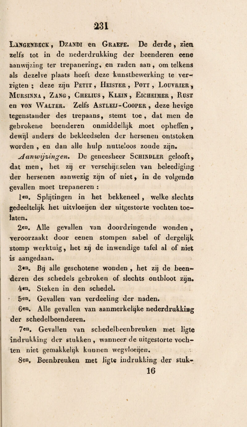 217 na verloop van achttien dagen werden zijne werk¬ zaamheden weder door hem hervat en eene maand Voortgezet — den drieëndertigsten dag hoofd pijn , lig té slaapzucht — aanhoudende opkrimping der lede¬ maten , verdwijning dezer toevallen na verloop van vijf dagen , terugkoming derzelve na vijf maanden 9 en den twaalfden dag van derzelver weder intreding overleden. — Lijkschouwing — het harde hersenvlies , hetwelk het midden van de grondvlakte des schedels bekleedt, ontstoken en losgeraakt op sommige plaat¬ sen — er bevond zich uitgestorte wei bij het begin van het wervelkanaal , tusschen de kleine hersenen en het harde hersenvlies — tusschen dit laatste en bet achterhoofdsbeen bedorven etter — eene dwarsche breuk aan de linker zijde van het achterhoofdsbeen , en aan de grondvlakte van het rotsachtige gedeelte des slaapbeens — er drong etter tusschen deze spleet door en vormde eene kleine omschrevene verzameling uitwendig aan den schedel. 18e. Val van eenen trap van de tweede verdie¬ ping — bewusteloosheid — ligte wond aan den reg- I ter slaap — er vloeit bloed uit het regter oor — I uitgebreide breuk, wegneming van verscheidene been- ü stukken — den tweeden dag het regter oog met ! bloed opgeloopen — de zamenvoeging der lippen , i aan de regter zijde, een weinig in de hoogte getrok- I ken — buiging der ledematen — tusscbenpoozende 1 slaapzucht — verlamming van het linker ooglid , ver- ÿ wijding des oogappels (den tienden dag overleden). — J Lijkschouwing — breuk van het onderste gedeelte van ii: het tepel vormig uitsteeksel tot aan de groef van het i't achterhoofdsbeen.