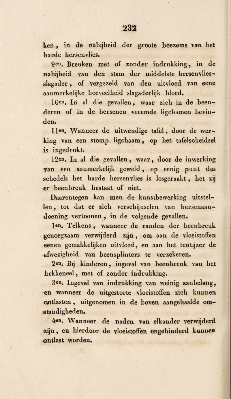 f802 door Gérard te Shaaisbui'g werd uitgegeven^ en waarin hij de toen tegen den trepaan zijnde^ schrijvers, op eene gepaste en krachtige wijze weder- legt, niet verklaren. Aan Bell, welke beweert dat van de dieren, waarbij deze kunstbewerking ter proefneming werd aangewend, een vierde stierven, antwoordende, merkte Gérard- op, d at men niet kan bewijzen, dat de panboring bij den mensch het vierde, of zelfs het derde gedeelte der getrepaneerden doet bezwijken. Men vindt in de jaarboeken der wetenschap een oneindig groot aantal waarnemingen , waarbij de tre¬ paan zonder nadeel, het zij om aanvallen van vallende ziekte, of om verouderde hoofdpijnen te genezen r werd aangewend, Gérard merkt aan , dat de toevallen welke de hoofdwonden vergezellen, eerder aan de kneuzing dan. aan de verbreking der beenderen , »an den zicÉelijken toestand der voorwerpen , aan de gesteldheid der plaatsen , maar nooit aan de aanraking der lucht moeten worden toegeschre^ea » en dan zelfs, wanneer men de indringing van lucht als oorzaak der toeval¬ len moet beschouwt*1 * kan men deze indringing, i welke zoowel doo? de opening der breuk als door die der panboring plaats heeft, niet geheel aan deze laatste wijten. Voor getrepaneerden , is het verblijf in de hospi¬ talen nadeelig. Doch het gevaar wordt minder ver~ j oorzaakt door de indringing van lucht in de herse¬ nen , dan wel door den invloed van verschillende ; doodelijke oorzaken , welke er op het geheele bewerk¬ tuigde gestel, gedurende den langen tijd welke