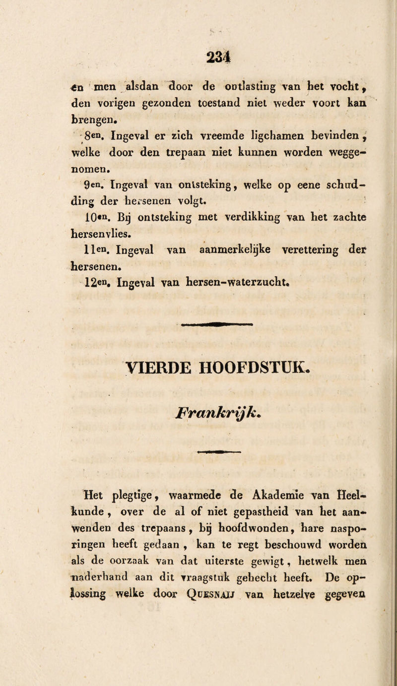 forengsels , welke ten gevolge van hoofdwonden, zicht op het harcle hersenvlies kunnen ontwikkelen. •---- TWEEDE AFDEELING* T E G E N - A A PT W IJ Z Î N G E N., Men moet niet trepaneren s 1®D* Wanneer de dood des lijders nabij schijnt te zijn, en reeds de longpijpen door slijm verstopt zijn, of de longen verstopt » ontstoken zijn door bezinksel. 2en, Wanneer de kneuzing der beenderen onbe¬ duidend is , en er geene zamensteïlingen plaats heb¬ ben. 3eQ. Wanneer de breuk zich op de grondvlakte des schedels bevindt of zich verre tot daar uitstrekt. 4«n. Bij eenvoudige breuken 9 zonder verplaatsing of beensplinters , noch blijkbare kneuzing. 5®n. Wanneer zich de vreemde ligchamen als het ware in de hersenen , of in den schedel verliezen. 6en* Bij verspreide , zeer kleine , of zeer aanmer¬ kelijke bloeduitstortingen. 7en. Wanneer de etteruitstorting verspreid en niet begrensd is. 8en. Wanneer de drukking geene verlamming ver¬ oorzaakt, en door eeue oorzaak is te weeg gebragt^ welke terstond des zelfs hoogs ten graad bereikt beeft.