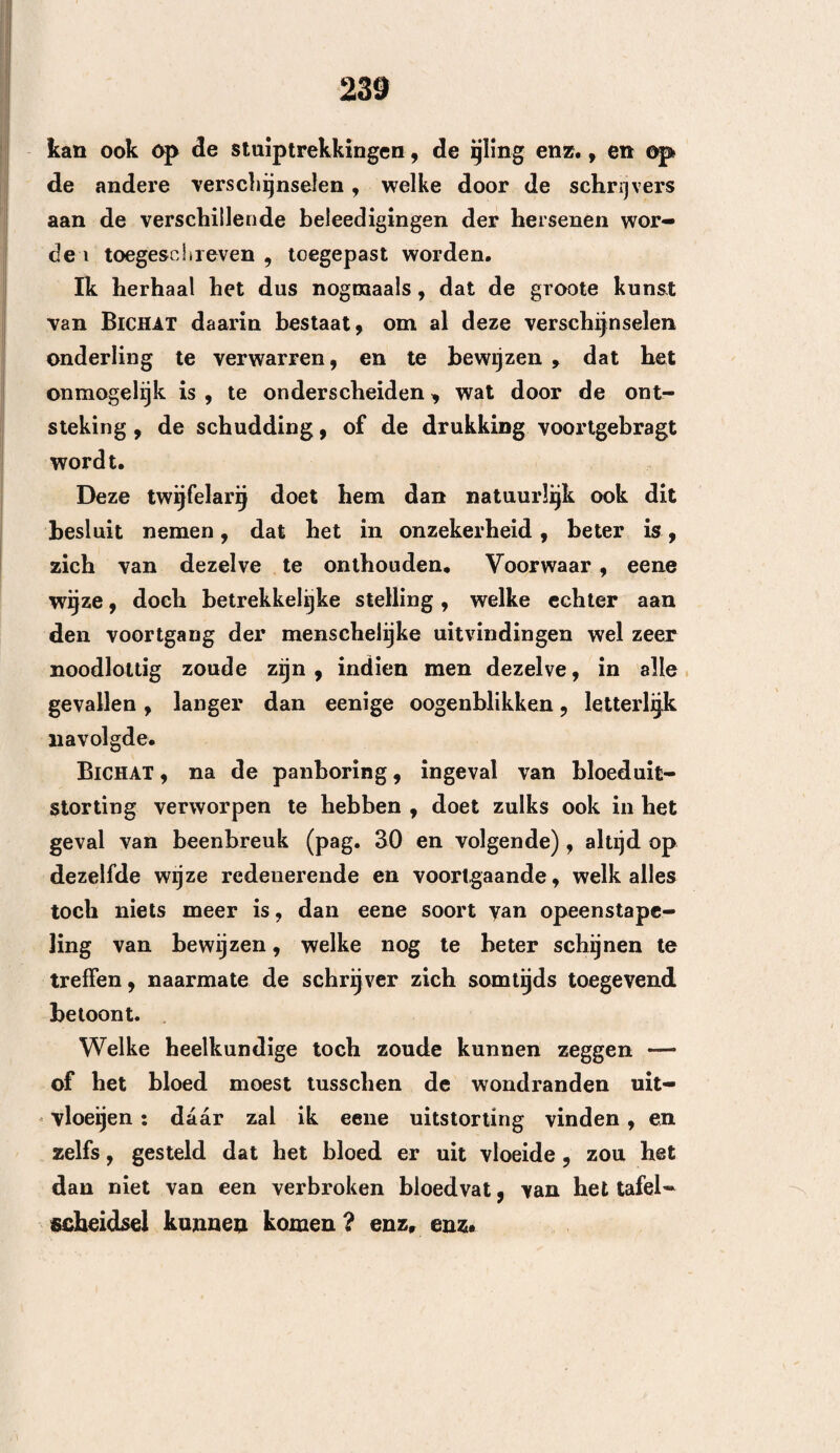 82 waren, hebben wij ook nog verscheidene droppeltjes zwart en dik bloed op hetzelve gevonden. Eindelijk , hebben de heelkundigen eene scheur in het linker wand been meenen te bespeuren , en om zich hiervan te overtuigen, hebben zij achtereenvol¬ gende met eenen sleutel op de beide wandbeendereti geslagen, en inderdaad hebben al de aanwezigen op- gemeikt , dat het daardoor voortgebragte geluid van het linker wandbeen, gelijk stond met dat van eenen. gebarsten pot. Ik twijfel zeer, Mijnheer, of gij wel ooit eene zoo bijzondere waarneming gedaan hebt, als die welko ik u hier thans heb medegedeeld. De verschijnselen, welke dezelve bevat, zijn wonderbaar, en schijnen den natuurkundigen eene ruime stof tot onderzoek te zullen opleveren : er bestaan verscheidene waar¬ nemingen , welke eenige dier bijzonderheden in zich bevatten, welke ik hier vermeld heb ; nogtans durf ik gereedelijk vaststellen, dat dit geval ook om de nieuwheid zelve voor ons belangrijk is. Bewijs mij dus de vriendschap, om mij ten spoedigste uw ge¬ voelen hierover mede te deelen, en te gelooven, dat ik, met de meeste achting en eerbied, de eer heb te zij n : Mij nheer ! Uw onderdanige en dienstwillige Dienaar ATTHAXIN. Te Besançon, den 19 Junij 1746. 3