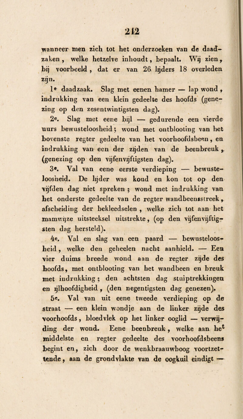 afriemen, maar verdwijnen echter niet dan 2eer langzaam, De drukking, door van buiten ingedron- gene vreemde ligchamen , werkt ook zeer spoedig» Berzeiver kenteekenen worden bijna altijd vermeer¬ derd ; in den beginne door teekenen van prikkeling en vervolgens door die van kneuzing. Alzoo zal men liier even of zelfs meer als bij het voorgaande ge¬ val, te zelfder tijd of een weinig later, stuiptrek¬ kende bewegingen aan de zijde alwaar de wond be¬ staat, zien ontstaan, terwijl de andere zijde des ligchaams meer of min geheel ongevoelig is : er kan geestverwarring en gedeeltelijk bewmstzijn plaats heb¬ ben , en voor bet overige wordt bier alles door de onmiddellijke of oorspronkelijke drukking veroorzaakt, hetgeen toch iets is, dat niet dikwerf voorkomt. Daar de drukking gemeenlijk door de verzameling van bloed of etter in den schedel veroorzaakt wordt, zal men weldra inzien , dat dezelve zich niet oogen- blikkelijk kan vertoonen , en dat derzelver verschijn¬ selen , van het ontslaan der uitstorting af tot op het oogenblik dat deze den hoogsten trap bereikt heeft , allengskens moeten toenemen. Bij de uitstorting van bloed bespeurt men dat de gewonde, in de-eerste uren nadat het toeval heeft plaats gehad, zich iets beter bevindt, doch dat bij vervolgens steeds erger wordt. Wanneer bij nu dadelijk buiten kennis ligt, geschiedt zulks alleen door de uitwerking der schud¬ ding , waarvan hij echter, ten minste voor een gedeelte, weder bij zich zei ven komt. Men ziet hem ontwaken , zijne oogen openen, eenige bewe¬ ging maken, vervolgens weder langzamerhand inslui¬