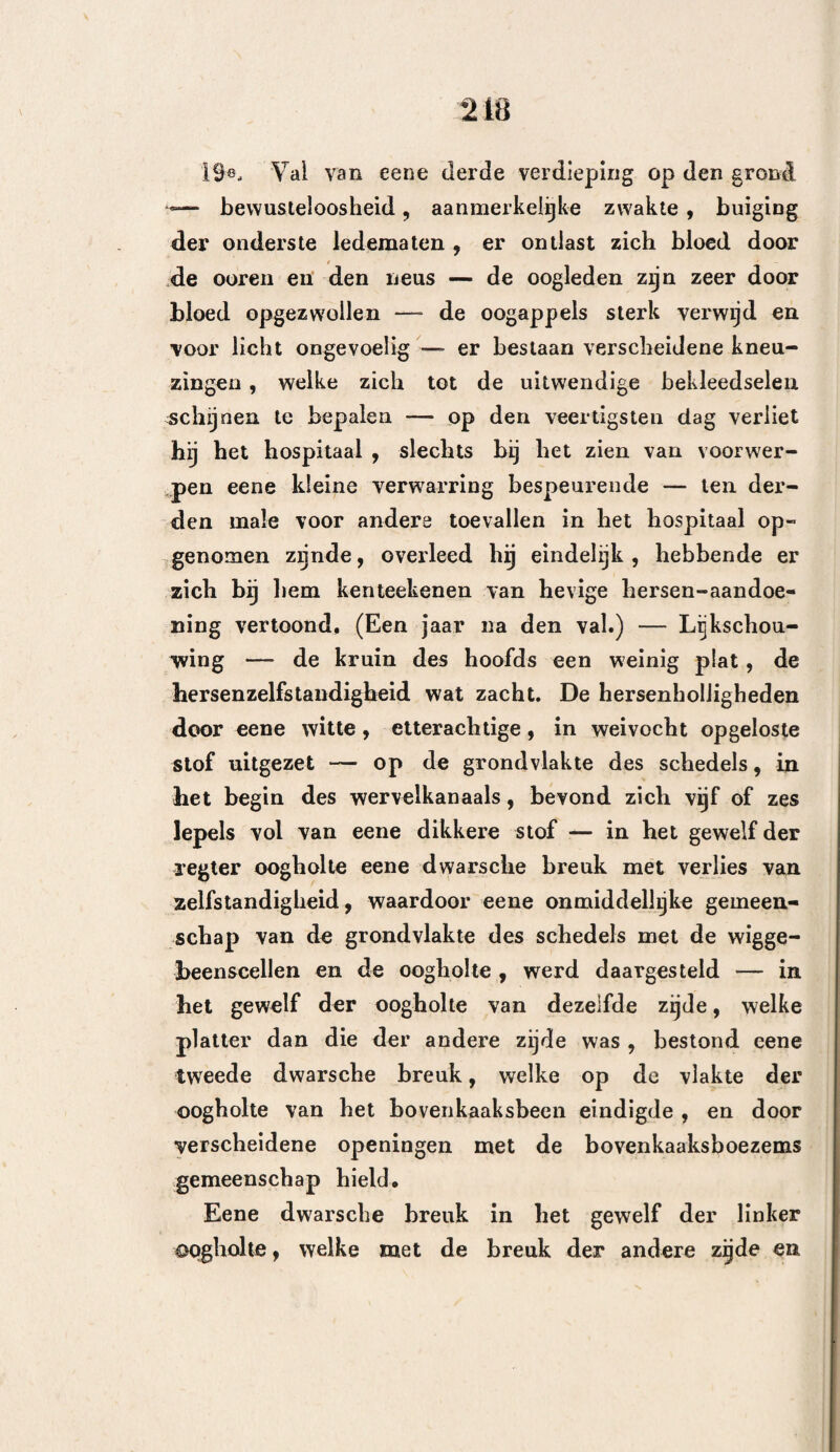 156 voor de trepaan moet aangewend worden , niét eens nabij komen* Is liet dan de inwerking der lucht, waarvoor men vreest? Maar wraarop zoude de lucht in werken , wanneer er reeds eene wond bestaat ? Op bet been¬ vlies des schedels? Deze bestond immers reeds. Op de al of niet ontbloote beenderen ? Dit heelt ook reeds plaats. Op het ontstokens harde hersenvlies ? Maar dit vlies ondergaat de inwerking der lucht ook, indien er slechts eenige tusschenruimte tusschen de beenstukken een er spleet bestaat. Op de herse¬ nen? Niets loont echter aan, dat dezelve hierdoor kunnen beleedigd worden. Alzoo dan , op het spin- newebsvlies ? Deze vraag is van een9 neteliger aard. Het door Bell weder hernieuwde denkbeeld van. Monro , betreffende bet gevaar, om de weivliezen aan de aanraking der luciit bloot te stellen , heeft bij de heelkundigen zoo veel veld gewonnen, dat het bijna vermetel zoude schijnen, om aan deszelfs we¬ derlegging te denken. Dit is eene stelling, die verre van tegen alle tegenspraak beveiligd is , en echter valt er ongemeen veel te zeggen tegen die gewraande ge¬ varen , van de inwerking der minst ter wereld kwaad, veroorzakende natuurlijke vloeistof, op eenige levende weefsels. Vooreerst grondt men zich, voor het bekkeneel, op eene valsche overeenkomst. De weivliezen der hersenen verschillen aanmerkelijk van die der buik- of borstholte. Indien bet waar is, dat de afwisse¬ lende bewegingen van uitzetting en nederzakking der borst- en buiksingewanden, inderdaad aan de lucht bet indringen tussdiea dezelve en de hen bevattende