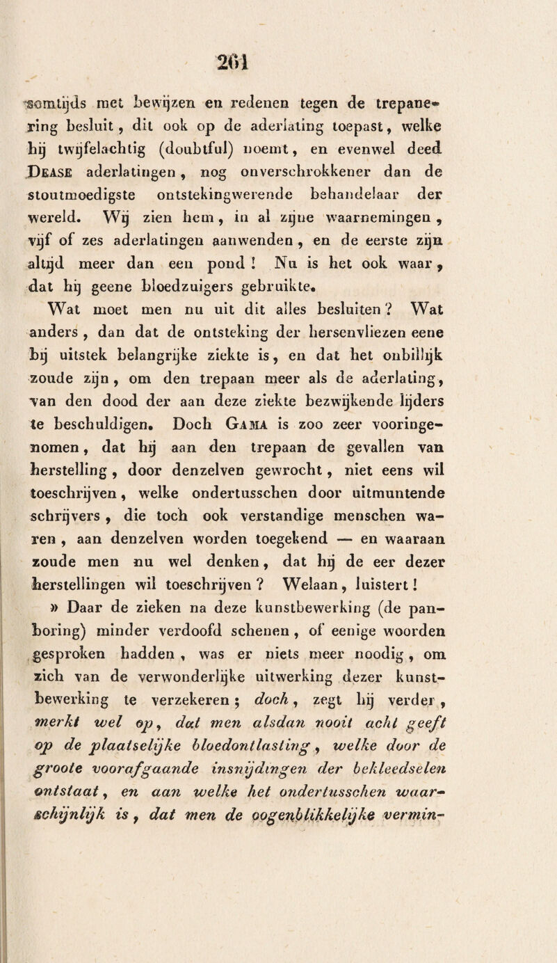 de -door eenen boog in beweging gebragte boren , aan spoedige warmwording onderhevig. Gedurende vrij langen tijd schijnt het gebruik van den trepaan nagelaten te zijn. ÂNSELMUS van Janua, Henri, Lanfranc , eenige heelmeesters van Padua, bijna alle Fransche en Engelsche heelmeesters, ver- eenigden hunne pogingen , om spoedig de weder voortbrenging van vleesch en de genezing door goe¬ den wijn en behoorlijke Verbanden te verkrijgen , en het is waarschijnlijk toen geweest, dat het gebruik van den trepaan overgelaten werd aan die kwakzal¬ vers , welke door Sylvaticus met den naam van Circulatores bestempeld werden. De toenmalige gebruikelijke handelwijzen, worden vrij goed. weder vermeld gevonden , in de volgende plaats, welke wij uit François Martel , die een weinig later, in het jaar 1601, schreef, getrokken hebben. Zie hier dezelve. (Verdediging voor de heelmeesters van Lijon.) Het hoofdstuk is te zeld¬ zaam , wegens deszelfs praktische voorstellen, die het bevat, dan dat wij hetzelve hier niet geheel in- lasschen zouden. Breuken van het bekkeneel zonder indruk~ hing der beenderen , en wonden♦ Overgenómen van François Martel. (1601.) Ie Stelling. De hoofdwonden moeten niet zoo dikwerf ontbloot worden. 2e Stelling. Zoodra er eenige waarschijnlijkheid bestaat ? dat er eene breuk in het een of ander