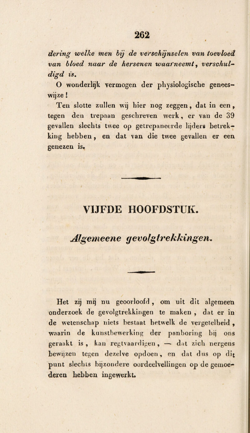 hekkeneelsbeen is, dan is het gebruikelijk om de breuk bloot te leggen. Men maakt eene groote kruisg¬ ewijze insnijding, en men ontbloot het been meer dan noodig is ; daarenboven heeft men zich gewend, om de hoofdwonden een- of tweemaal daags te ont¬ bloeien, dat wil zeggen, te verbinden. Ik zeg, dat de eenvoudige bekkeneelsbreuk gene¬ zen kan worden , zonder dat dezelve ontbloot worde , en dat, hoe minder men de hoofdwonden kan ver¬ binden, dat wil zeggen, dezelve aan de lucht bloot¬ stellen , hoe beter dit is. Deze twee punten wil ik bewijzen : wat het eerste betreft, zeg ik, dat, daar zich in andere beende¬ ren eene scheur, zonder dat er verwonding der zachte deelen bestaat, alleen door de hulp der na¬ tuur herstelt, dezelve ook bij de beenderen van het hoofd , eene eenvoudige breuk zal herstellen, mits dat het harde hersenvlies door niets gedrukt worde, en dat alzoo het ontblooten , of liet doen eener in¬ snijding , nergens toe dient. Hippocrates schijnt in zijn boek over de hoofdwonden deze meening te bevestigen , zoo als ook ViDUS ViBiüS, in zijne ver¬ klaring en een Italiaan , ArcEUS genaamd, gedaan hebben. Ik heb dikwijls op deze wijze gehandeld , en er mij w'el bij bevonden. Te Rouaan bekwam een keukenjongen des Konings eene groote beenbreuk aan het hoofd. Ai mijne ambtgenooten waren van gevoelen , om het been te ontblooten ; ik alleen stelde mij bier tegen, en deed alleen een’ goeden pleister op het hoofd leggen , wel¬ ken ik acht dagen lang, zonder er aan te raken, liet liggen $ hij genas volkomen, en is thans nog