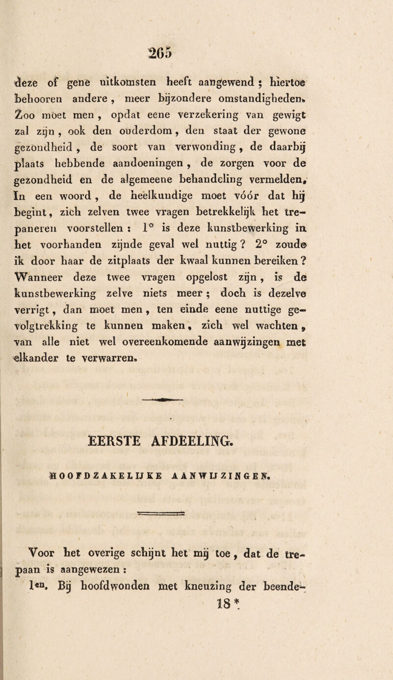 58 nog vloeibaar is , bevorderen. •— Deze behandeling , welke zelden , bij naauwkeurig omscbrevene breuken , voldoende is , is vooral noodzakelijk bij groote splij¬ tingen des bekkeneels en bij de losraking der naden, schoon dezelve hier overigens maar weinig kan baten. Men kan de trepanering almede ontberen , wanneer beenstukken, of beensplinters van eene zekere dikte, beweegbaar genoeg zijn , om zonder veel moeite te kunnen worden weggenomen, en alzoo eene genoeg¬ zame ruimte daarstellen , om de uitstorting te ont¬ lasten. Die breuken, welke men onbepaalde zoude kunnen noemen, uithoofde van derzelver uitgestrekt¬ heid en van derzelver onregelmatigheid, hebben deze kunstbewerking evenmin noodig , naardien alsdan het bloed zeer zeldzaam in omschrevene verzamelingen vereenigd is , maar meestal op verschillende punten, zoowel aan de kruin als aan den grond der herse¬ nen, verspreid is, zoodat men alhier het nut van ééne of wel meerdere nieuwe doorboringen van den schedel, te vergeefs zoude trachten te bewijzen. Om al deze redenen wTordt de meergemelde kunstbewer¬ king niet stellig vereischt, bij de uitstortingen, welke op de ^buitenste oppervlakte van bet barde hersen¬ vlies plaats hebben , dan voor zooveel zij op zich zelve bestaan , naauwkeurig omschreven zijn en eene zekere uitgebreidheid hebben, en voor zooveel er geene splijting of andere opening in bet bekkeneel bestaat, welke voor zoodanige verwijding geschikt is, dat de stof hierdoor ontlast wordt. 2en. In de, met een weiviies bekleede holligheid des schedels^ veroorzaakt het bloed hetzelide ver-