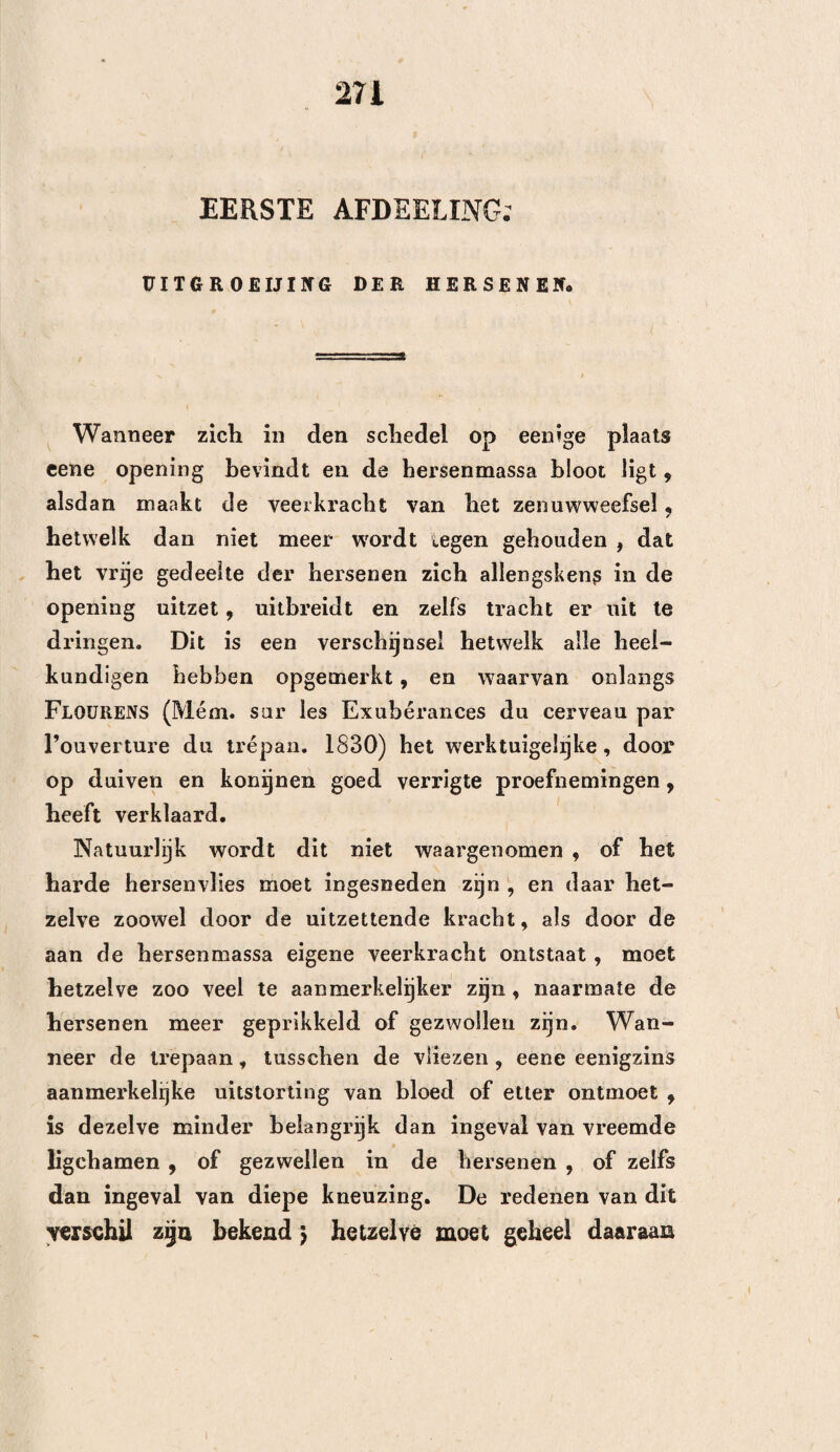 107 âls bij de schudding * doch bij nadere beschouwing erkent men gereedelijk , dat dit een punt is hetwelk nog moet opgelost worden, en dus verdient om op nieuw te worden nagegaan. Er bestaat geen’ twijfel, of er heeft bij de ont¬ steking toevloed Van vochten plaats , en vermeerde¬ ring van veer- of uitzettende kracht der hersenen , en bij gevolg ook drukking. -— Hier bestaat dus ook geen’ twijfel, dat genoegzame groote openingen in den schedel , zonder eenige wijzigingen, deze drukking matigen kunnen. De lieer de Blainville (Dict. de chir. prat. t» 7. pag. 239) welke als het ware in dit opzigt, de theorie van den Heer FlOüRENS geraden had, en de Heer FoviLLE (ibid. p. 234) welke zeer te regt vraagt, of het niet noodzakehjk zoude zijn , om bij de hersenontsteking den trepaan aan te wenden , hebben hierover eene twijfeling geuit, welke onze aandacht wel verdient. Voor het overige behoef ik op dit oogenblik een zoodanig denkbeeld noch Ie bestrijden , noch te ver¬ dedigen, daar mijn doel alleen is, om te doen zien , of de aanwending des trepaans, bij de ontsteking der hersenen door verwonding veroorzaakt, en niet bij de eigenlijk gezegde hersenontsteking zelve , nut¬ tig is , ja dan neen. Wanneer ik er echter mijn gevoelen over mag zeggen, zal ik alleen doen opmer¬ ken, dat naar alle waarschijnlijkheid, eenige trepaan- kroonen , bij eene hersenvlies- of algemeene hersen¬ ontsteking, niet werkzamer zouden zijn, dan eene enkele insnijding in een uitgestrekt diepzittend ont- stekings-gezwel, daar men het bekkeneel vol gaten zoude moeten maken , om er eenige uitwerking van