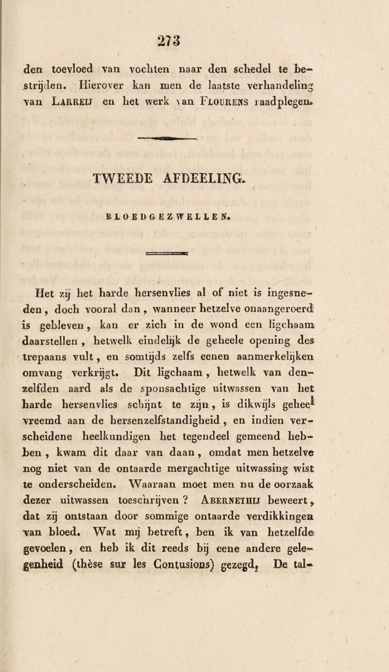 138 VIJFDE HOOFDSTUK. Aanwijzingen ter aanwending der panharing, met betrekking lol hel gedeelte des schedels, alwaar zich de kwaal bevindt. De aard der beleediging is bekend genoeg , zoodat zij zelve de kunstbewerking vereischt. Nu blijft ons nog overig te weten, of wij dat gedeelte van den schedel, hetwelk de kwaal bedekt, mogen doorboren f dan of de zitplaats van de kwaal ons veroorlooft om dezelve te bereiken. Vele heelkundigen hebben vol¬ gehouden , dat men den trepaan niet moest aanwen¬ den : 1°. op de naden, 2°. boven de boezems , 3°. aan de slapen , 4°. op den voorsten en ondersten hoek van het wandbeen, 5°. op de uitwendige buil of de groeven van het onderste gedeelte des achier- hoofds , en 6°. telkens, wanneer de grondvlakte van den schedel de zitplaats der kwaal is. EERSTE AFDEELING. VAN HET TREPANEREN OP DE NADEN. De naden schenen het trepaneren te verbieden 9