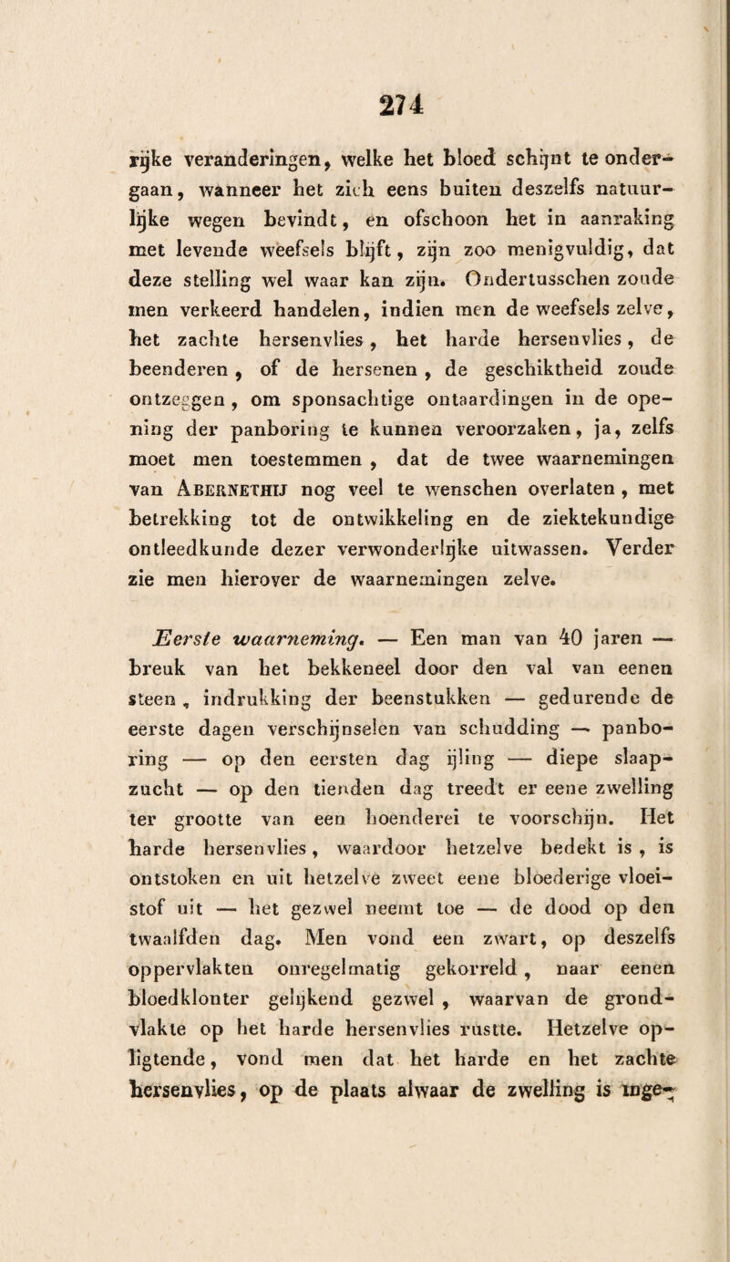 ISO Tiende waarneming. Toen in het jaar 1814 Lotharingen door de ver- eenigde Mogendheden bezet werd, had ik , zegt de Heer CHAMPION , in mijn hospitaal eenen Rnssiscben soldaat onder behandeling , die sedert verscheidene dagen eenen kogel in het slaapbeen gekregen had , welke boven den jukbeensboog beklemd was. Om dezen kogel en de beensplinters te verwijde¬ ren , was het aanwenden van twee trepaankroonen noodzakelijk. Eene spleet, welke zich tot onder den jukboog uitstrekte en welke het gedeelte van het aangrenzende been met uitgestort bloed bedekte, noodzaakte mij, om door den beitel en de schaar dezelve wijder te maken , ten einde uitgang aan het bloed te verleenen. De verschijnselen van drukking hielden op , en de genezing der wond werd door geene anderen gehinderd. Hieruit ziet men dus ? dat de vrees van de slaap- spier in te snijden, volstrekt niets beteekent. VIJFDE AFDEELING. OVER HET TREPANEREN OP DE HERSENVLIES-SLAGADER* Wat de hersenvlies-slagader betreft , is het inder¬ daad moegelijk , om dezelve niet te kwetsen, doch