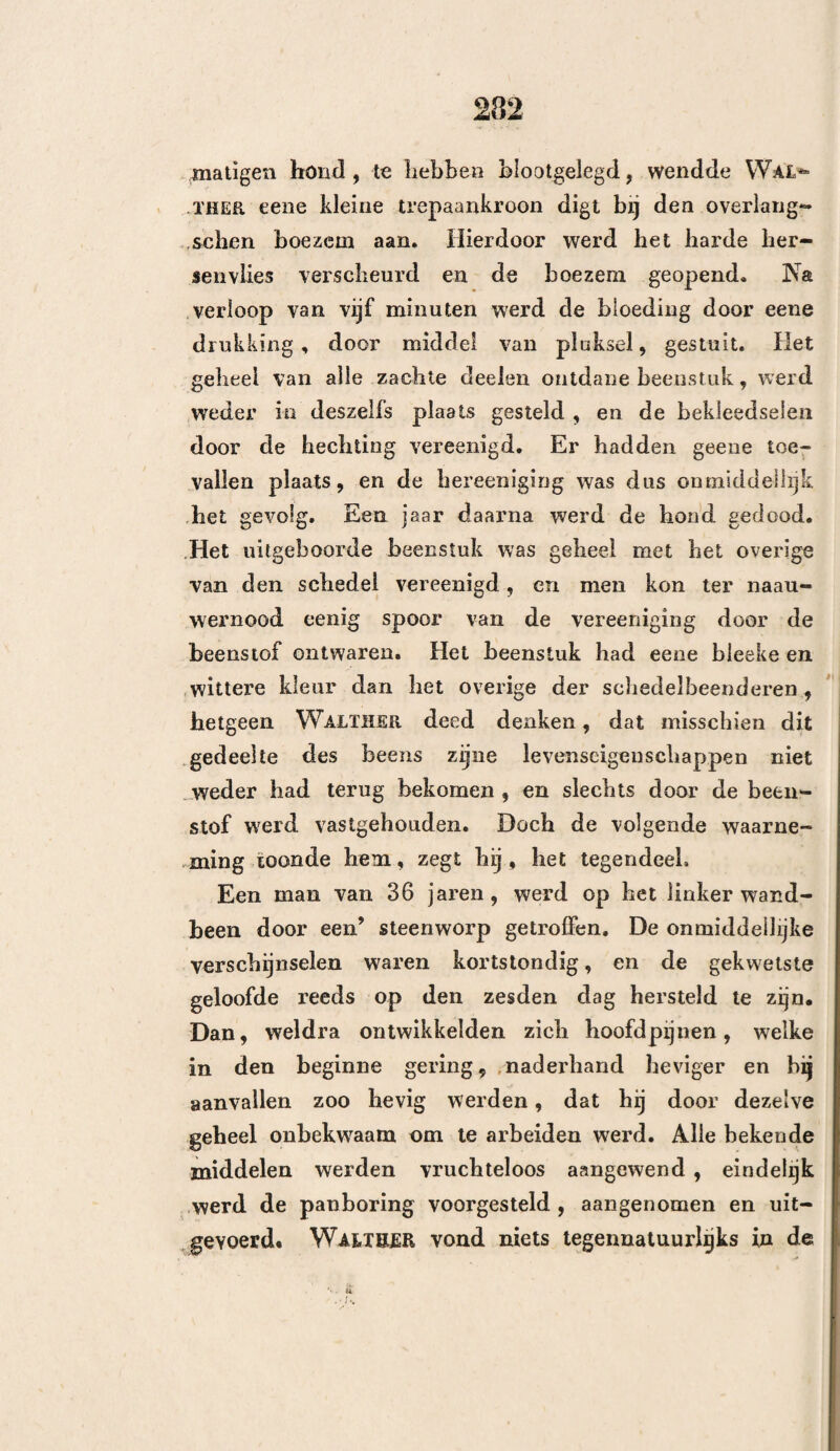 287 een bewijs, dat het op deze wijze geschiedt, is, dal men verscheidene keeren de opening door de panbo¬ ring veroorzaakt, in eene kleine opening veranderd heeft gevonden. De uitzetting van het beenweefsel brengt nog een ander verschijnsel te weeg , hetwelk aantoont dat de beenderen leven en zich uitzetten kunnen, behalve door middel van het beenvlies of het harde hersen¬ vlies. Ik bedoel de verdikking, de soort van opzwel¬ ling, welke men aan den rand der door den trepaan veroorzaakte opening waarneemt, en welke somtijds aanmerkelijk genoeg is om eene verbevenheid onder de huid, of eene zwelling binnen den schedel, te veroorzaken. Hiervan heeft Larreij mij ook een voorbeeld laten zien. Een geneesheer van Philadelphia heeft mij een bijna gelijksoortig geval verhaald. Een jong menseb werd in een tweegevecht, door een’ kogel een der schede!beenderen gebroken ; bij werd getrepaneerd, genas volkomen, kon zijne gewone werkzaamheden weder hervatten en iederen dag te paard rijden. Doch omstreeks een jaar daarna over¬ leed hij plotseling. Men vond om den rand , der door den trepaan veroorzaakte opening, e< ne zeer aanmerkelijke verdikking van het been, welke de hersenen drukte , en evenwel had men bij dit jong meusch geene verschijnselen waargenomen , welke in. staat waren om dezen toestand te kunnen doen ver¬ moeden. — (Het stuk bestaat in het ontleedkundig Kabinet van den Heer Physick te Philadelphia.) Daar het lidteeken , hetwelk uit de vereeniging van het harde hersenvlies met de uitwendigé weefsels „