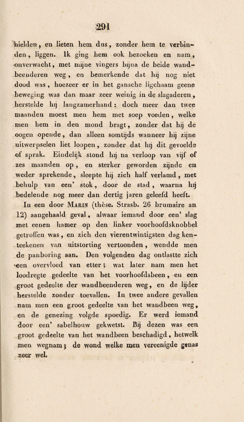 7» verkort worden, en ten anderen, dat dezelve, zoo hij al eens mogt herstellen, zijne geestvermogens zoude krenken. Doch toen ik hun het ongegronde dezer vooroordeelen had wederlegd , en ik hen wel verzekerd had, dat de trepaan, zelfs zonder goed gevolg aangewend, geen oogenblik het leven van den zieke zoude verkorten — schenen zij te vreden ge¬ steld , en stelden zij voor, ten einde zich niets te verwijten te hebben, om reeds den volgenden mor¬ gen de voornaamste heelkundigen der stad bijeen te doen komen. Hierin stemde ik des te gereeder toe, omdat het geval ook tot de heelkunde behoorde. Dan daar het gevaar, waarin zich de zieke bevond, hoe langer hoe dringender werd , oordeelde ik deze bijeenkomst niet tot den volgenden dag te moeten uitstellen. Men zond oogenblikkelijk overal heen om de heelkundigen te roepen, en voornamelijk om den Chirurgijn Majoor van de Marine, en de Heeren Berner , Vacher , Morel en Dard. Daar de twee eersten zich niet in de stad bevonden , deed ik aan de drie overigen een verhaal van al de daadzaken en omstandigheden, welke ik reeds vermeld heb ; vervolgens verzocht ik hen , om het hoofd van den zieke allernaauwkeurigst te onderzoeken, en hunne gevoelens hierover te zeggen. Alle drie bespeurden eene zuchtige zwelling in de bekleedselen , welke het linker wandbeen bedekten , en eene nederdrukking aan het bovenste zijdelijke gedeelte van dit been, twee of drie lijnen van den naad verwijderd, hetwelk zij verklaarden, veroor¬ zaakt te zijn door den val van de waskaars, om welke redenen zij eenstemmig van gevoelen waren ^