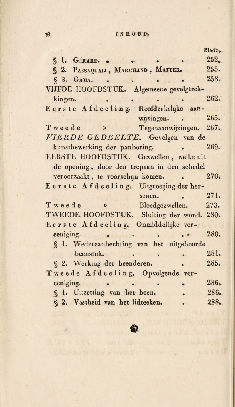 157 wanden deze holligheid veroorloven , is dit echter het geval niet bij den schedel, alwaar de beenige holte «n de hersenmassa, een als het ware onbeweeglijk en onafscheidbaar geheel vormen. De hersenen worden niet, even als de longen , de maag , de blaas of de darmen, door het gewigt der dampkringslucht neder- gedrukt, en ik zie niet in , op welke wijze de lucht tusschen deszelfs omtrek en het harde hersenvlies zoude kunnen dringen. Wanneer de schedel geopend is, tracht het zich daaronder bevindende gedeelte der hersenen in de opening te dringen , terwijl men zich gemakkelijk overtuigen kan , dat er in den om¬ trek geene ledige ruimte bestaat, waardoor de lucht zoude kunnen indringen» Vervolgens , bijaldien de lucht bij de panboring zoo zeer te vreezen is, moet dezelve zulks niet min¬ der zijn bij hoofdwonden, waarbij verlies van zelf¬ standigheid der beenderen , en vooral van de herse¬ nen bestaat, en nu hebben wij reeds aangemerkt, dat de bijkoming van ontsteking, bij soortgelijke ver¬ wondingen, juist het tegenovergestelde van soortgelijke maatregelen zijn. Welke bewijzen heeft men daaren¬ boven , ter ondersteuning van de stelling van Bell ? De lijders, waarbij de panboring geschied is, ster¬ ven zonder twijfel, dikwijls aan hersenvlies- of her¬ senontsteking, doch waarom zoude men zulks hier eerder aan de lucht dan aan alle andere oorzaken wijten ? Bij verscheidenen derzelve bestonden deze ziekten reeds voor het doen der kunstbewerking , en hebben toen slechts hunnen loop vervolgd, Is dit nu zoo verwonderlijk , dat gekneusde , somtijds ver¬ scheurde , langen tijd geprikkelde weefsels , eindelijk.