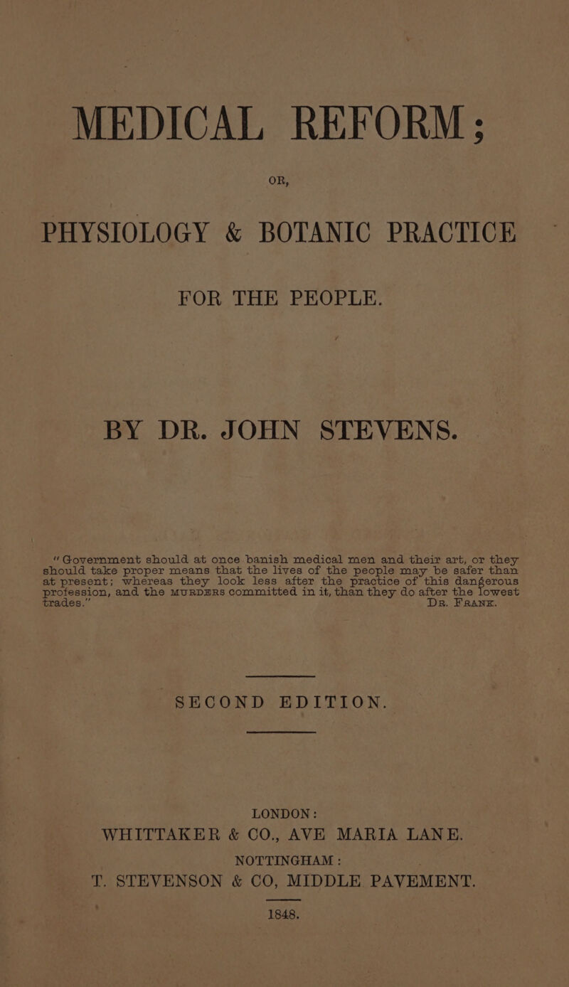 MEDICAL REFORM; OR, PHYSIOLOGY &amp; BOTANIC PRACTICE FOR THE PEOPLE. BY DR. JOHN STEVENS. “Government should at once banish medical men and their art, or they should take proper means that the lives of the people may be safer than at present; whereas they look less after the practice of this dangerous profession, and the MURDERS committed in it, than they do after the lowest trades.” Dr. FRANK. SECOND EDITION. LONDON: WHITTAKER &amp; CO., AVE MARIA LANE. NOTTINGHAM : ; T. STEVENSON &amp; CO, MIDDLE PAVEMENT. 1848,
