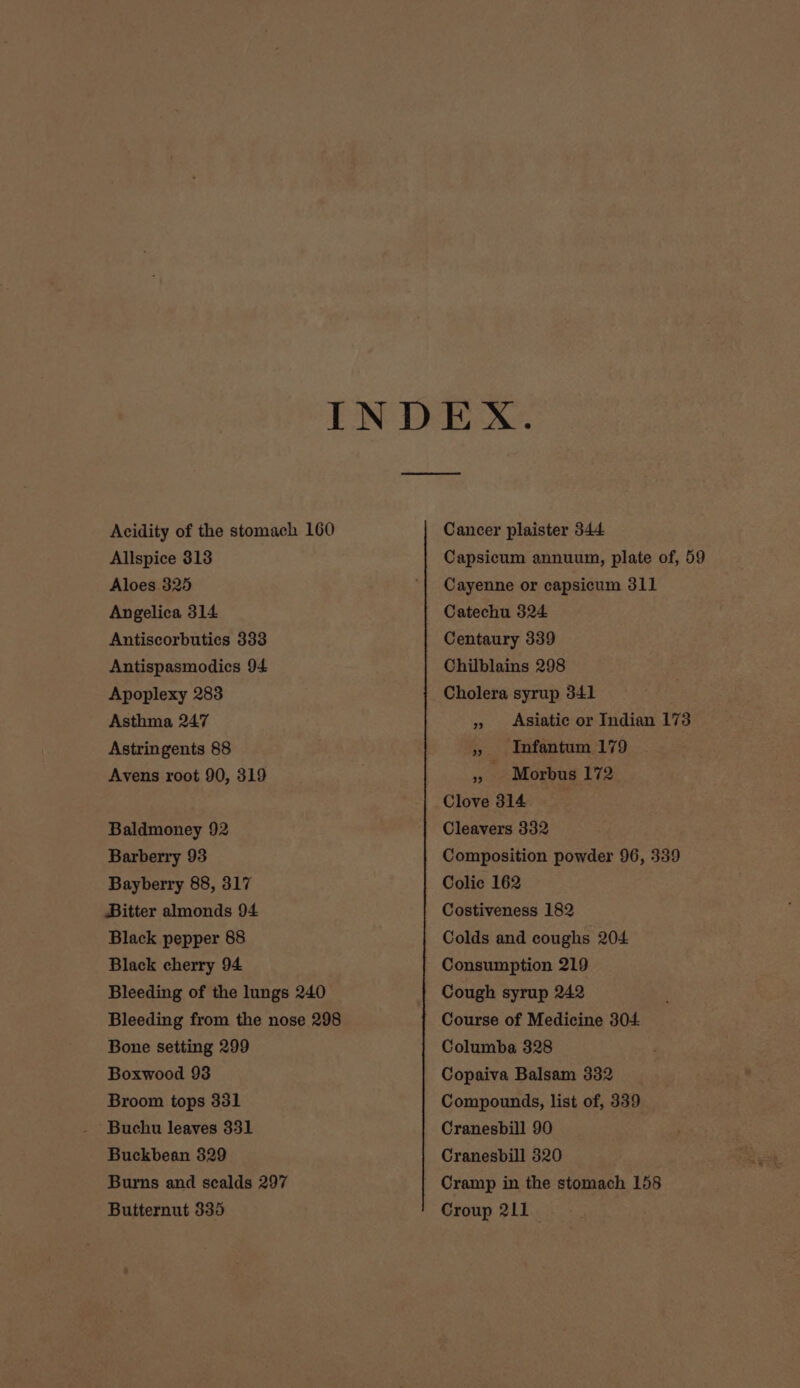 Allspice 313 Aloes 325 Angelica 314 Antiscorbutics 333 Antispasmodics 94 Apoplexy 283 Asthma 247 Astringents 88 Avens root 90, 319 Baldmoney 92 Barberry 93 Bayberry 88, 317 Bitter almonds 94 Black pepper 88 Black cherry 94 Bone setting 299 Boxwood 93 Broom tops 331 Buchu leaves 331 Buckbean 329 Butternut 335 Cancer plaister 344 Capsicum annuum, plate of, 59 Cayenne or capsicum 311 Catechu 324 Centaury 339 Chilblains 298 Cholera syrup 341 » Asiatic or Indian 173 » Infantum 179 » Morbus 172 Clove 314 Cleavers 332 Composition powder 96, 339 Colic 162 Costiveness 182 Colds and coughs 204 Consumption 219 Cough syrup 242 Course of Medicine 304 Columba 328 Copaiva Balsam 332 Compounds, list of, 339 Cranesbill 90 Cranesbill 320 Cramp in the stomach 158 Croup 211
