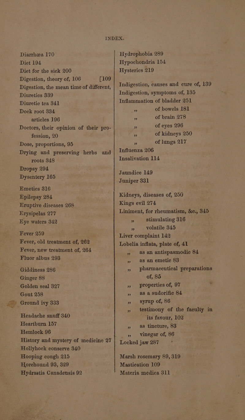 Diarrhea 170 Diet 194 Diet for the sick 200 Digestion, theory of, 106 [109 Digestion, the mean time of different, Diuretics 339 Diuretic tea 341 Dock root 334 articles 196 Doctors, their opinion of their pro- fession, 20 Dose, proportions, 95 Drying and preserving herbs and roots 348 Dropsy 294 Dysentery 165 Emetics 316 Epilepsy 284 Eruptive diseases 268 Erysipelas 277 Eye waters 342 Fever 259 Fever, old treatment of, 262 Fever, new treatment of, 264 Fluor albus 293 Giddiness 286 Ginger 88 Golden seal 327 Gout 258 Headache snuff 340 Heartburn 157 Hemlock 96 History and mystery of medicine 27 Hollyhock conserve 340 Hooping cough 215 Horehound 93, 329 Hydrastis Canadensis 92 Hydrophobia 289 Hypochondria 154 Hysterics 219 Indigestion, causes and cure of, 139 Indigestion, symptoms of, 135 Inflammation of bladder 251 a of bowels 181 4 of brain 278 a of eyes 296 “4 of kidneys 250 a of lungs 217 Influenza 206 Insalivation 114 Jaundice 149 Juniper 331 Kidneys, diseases of, 256 Kings evil 274 Liniment, for rheumatism, &amp;c., 345 c stimulating 316 “A volatile 345 Liver complaint 142 Lobelia inflata, plate of, 41 » as an antispasmodic 84 » as an emetic 83 », pharmaceutical preparations of, 85 » properties of, 97 » 8 a Sudorific 84 » syrup of, 86 » testimony of the faculty in its favour, 102 » as tincture, 83 5, Vinegar of, 86 Locked jaw 287 Marsh rosemary 89, 319 Mastication 109 Materia medica 311