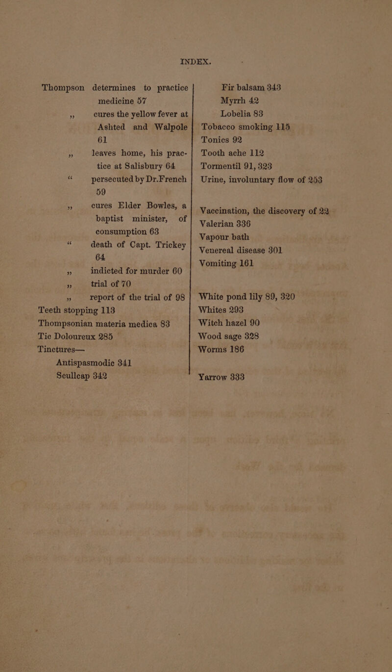 medicine 57 cures the yellow fever at Ashted and Walpole 61 leaves home, his prac- tice at Salisbury 64 RS persecuted by Dr.French 59 cures Elder Bowles, a baptist minister, of consumption 63 death of Capt. Trickey 64 44 indicted for murder 60 A trial of 70 3 report of the trial of 98 Teeth stopping 113 Thompsonian materia medica 83 Tie Doloureux 285 © Tinctures— Antispasmodic 341 Seullcap 342 Fir balsam 343 Myrrh 42 Lobelia 83 Tobacco smoking 115 Tonics 92 Tooth ache 112 Tormentil 91, 323 Urine, involuntary flow of 253 Vaccination, the discovery of 22 Valerian 336 Vapour bath Venereal disease 301 Vomiting 161 White pond lily 89, 320 Whites 293 Witch hazel 90 Wood sage 328 Yarrow 333
