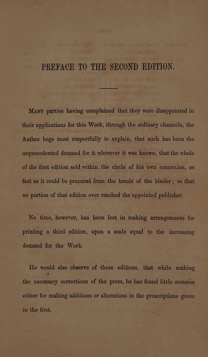 PREFACE TO THE SECOND EDITION. Many parties having complained that they were disappointed in their applications for this Work, through the ordinary channels, the Author begs most respectfully to explain, that such has been the | unprecedented demand for it wherever it was known, that the whole of the first edition sold within the circle of his own connexion, as fast as it could be procured from the hands of the binder; so that no portion of that edition ever reached the appointed publisher. No time, however, has been lost in making arrangements for printing a third edition, upon a scale equal to the increasing demand for the Work. He would also observe of these editions, that while making the necessary corrections of the press, he has found little occasion either for making additions or alterations in the prescriptions given in the first.