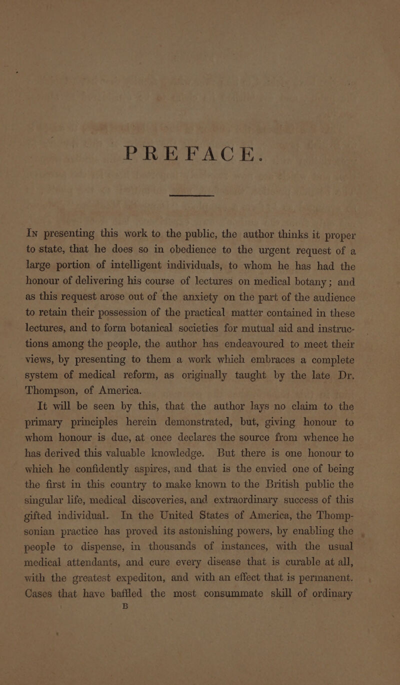PREFACE. In presenting this work to the public, the author thinks it proper to state, that he does so in obedience to the urgent request of a large portion of intelligent individuals, to whom he has had the honour of delivering his course of lectures on medical botany; and as this request arose out of the anxiety on the part of the audience to retain their possession of the practical matter contained in these lectures, and to form botanical societies for mutual aid and instruc- tions among the people, the author has endeavoured to meet their views, by presenting to them a work which embraces a complete system of medical reform, as originally taught by the late Dr, Thompson, of America. It will be seen by this, that the author lays no claim to the primary principles herein demonstrated, but, giving honour to whom honour is due, at once declares the source from whence he has derived this valuable knowledge. But there is one honour to which he confidently aspires, and that is the envied one of being the first in this country to make known to the British public the singular life, medical discoveries, and extraordinary success of this gifted individual. In the United States of America, the Thomp- sonian practice has proved its astonishing powers, by enabling the , people to dispense, in thousands of instances, with the usual medical attendants, and cure every disease that is curable at all, with the greatest expediton, and with an effect that is permanent. Cases that have baffled the most consummate skill of ordinary B