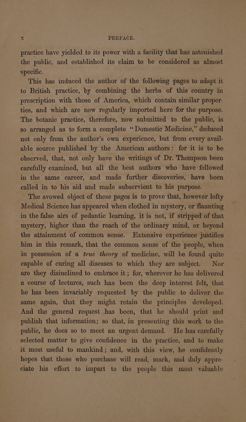 practice have yielded to its power with a facility that has astonished the public, and established its claim to be considered as almost specific. This has induced the author of the following pages to adapt it to British practice, by combining the herbs of this country in prescription with those of America, which contain similar proper- ties, and which are now regularly imported here for the purpose. The botanic practice, therefore, now submitted to the public, is so arranged as to form a complete ‘Domestic Medicine,” deduced not only from the author’s own experience, but from every avail- able source published by the American authors: for it is to be observed, that, not only have the writings of Dr. Thompson been carefully examined, but all the best authors who have followed in the same career, and made further discoveries, have been called in to his aid and made subservient to his purpose. The avowed object of these pages is to prove that, however lofty Medical Science has appeared when clothed in mystery, or flaunting in the false airs of pedantic learning, it is not, if stripped of that mystery, higher than the reach of the ordinary mind, or beyond the attainment of common sense. Jixtensive experience justifies him in this remark, that the common sense of the people, when in possession of a true theory of medicine, will be found quite capable of curing all diseases to which they are subject. Nor are they disinclined to embrace it; for, wherever he has delivered a course of lectures, such has been the deep interest felt, that he has been invariably requested by the public to deliver the same again, that they might retain the principles developed. And the general request has been, that he should print and publish that information; so that, in presenting this work to the public, he does so to meet an urgent demand. He has carefully selected matter to give confidence in the practice, and to make it most useful to mankind; and, with this view, he confidently hopes that those who purchase will read, mark, and duly appre- ciate his effort to impart to the people this most valuable