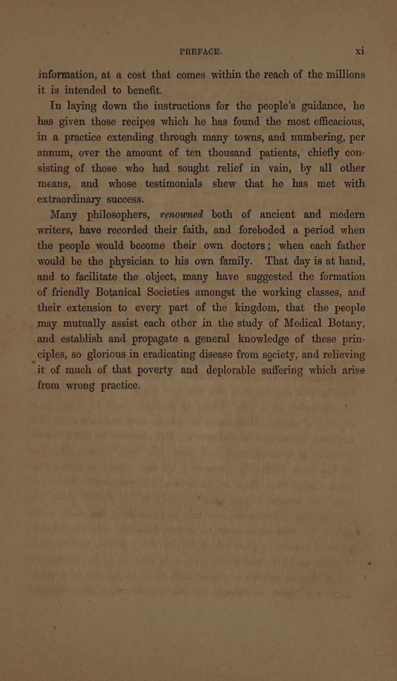 information, at a cost that comes within the reach of the millions it is intended to benefit. Tn laying down the instructions for the people’s guidance, he has given those recipes which he has found the most efficacious, in a practice extending through many towns, and numbering, per annum, over the amount of ten thousand patients, chiefly con- sisting of those who had sought relief in vain, by all other means, and whose testimonials shew that he has met with extraordinary success. Many philosophers, renowned both of ancient and modern writers, have recorded their faith, and foreboded a period when the people would become their own doctors; when each father would be the physician to his own family. That day is at hand, and to facilitate the object, many have suggested the formation of friendly Botanical Societies amongst the working classes, and their extension to every part of the kingdom, that the people _may mutually assist each other in the study of Medical Botany, and establish and propagate a general knowledge of these prin- ciples, so glorious in eradicating disease from society, and relieving ‘it of much of that poverty and deplorable suffering which arise from wrong practice. | |