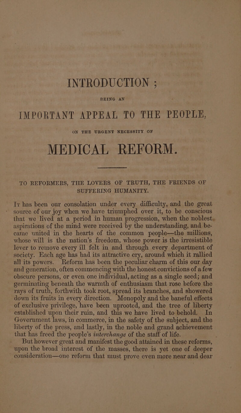 INTRODUCTION ; BEING AN IMPORTANT APPEAL TO THE PEOPLE, ON THE URGENT NECESSITY OF MEDICAL REFORM. TO REFORMERS, THE LOVERS OF TRUTH, THE FRIENDS OF SUFFERING HUMANITY. Ir has been our consolation under every difficulty, and the great source of our joy when we have triumphed over it, to be conscious that we lived at a period in human progression, when the noblest, aspirations of the mind were received by the understanding, and be- came united in the hearts of the common people—the millions, whose will is the nation’s freedom, whose power is the irresistible lever to remove every ill felt in and through every department of society. Each age has had its attractive cry, around which it rallied all its powers. Reform has been the peculiar charm of this our day and generation, often commencing with the honest convictions of a few obscure persons, or even one individual, acting as a single seed; and germinating beneath the warmth of enthusiasm that rose before the rays of truth, forthwith took root, spread its branches, and showered down its fruits in every direction. Monopoly and the baneful effects of exclusive privilege, have been uprooted, and the tree of liberty established upon their ruin, and this we have lived to behold. In Government laws, in commerce, in the safety of the subject, and the liberty of the press, and lastly, in the noble and grand achievement that has freed the people’s interchange of the staff of life. But however great and manifest the good attained in these reforms, upon the broad interest of the masses, there is yet one of deeper consideration—one reform that must prove even more near and dear