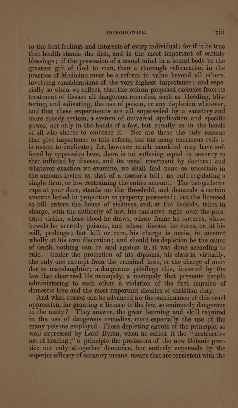 to the best feelings and interests of every individual; for if it be true that health stands the first, and is the most important of earthly blessings ; if the possession of a sound mind in a sound body be the greatest gift of God to man, then a thorough reformation in the practice of Medicine must be a reform in value beyond all others, involving considerations of the very highest importance ; and espe- cially so when we reflect, that the reform proposed excludes from its treatment of disease all dangerous remedies, such as bleeding, blis- tering, and salivating, the use of poison, or any depletion whatever, and that these experiments are all superseded by a sanatory and more speedy system, a system of universal application and specific power, not only in the hands of a few, but equally so in the hands of all who choose to embrace it. Nor are these the only reasons that give importance to this reform, but the many enormous evils it is meant to eradicate ; for, however much mankind may have suf- fered by oppressive laws, there is no suffering equal in severity to that inflicted by disease, and its usual treatment by doctors; and whatever exaction we examine, we shall find none so uncertain in the amount levied as that of a doctor’s bill; no rule regulating a single item, or law restraining the entire amount. The tax-gatherer raps at your door, stands on the threshold, and demands a certain amount levied in proportion to property possessed; but the licensed. to kill enters the house of sickness, and, at the bedside, takes in charge, with the authority of law, his exclusive right over the pros- trate victim, whose blood he draws, whose frame he tortures, whose bowels he secretly poisons, and whose disease he cures, or, at his will, prolongs; but kill or cure, his charge is made, in amount wholly at his own discretion; and should his depletion be the cause of death, nothing can be said against it, it was done according to rule. Under the protection of his diploma, his class is, virtually, the only one exempt from the criminal laws, or the charge of mur- der or manslaughter; a dangerous privilege this, invested by the law that chartered his monopoly, a monopoly that prevents people administermg to each other, a violation of the first impulse of domestic love and the most important dictates of christian duty. And what reason can be advanced for the continuance of this cruel. oppression, for granting a licence to the few, so eminently dangerous to the many? ‘They answer, the great learning and skill required in the use of dangerous remedies, more especially the use of the many poisons employed. Those depleting agents of the principle, so well expressed by Lord Byron, when he called it the “destructive art of healing ;” a principle the professors of the new Botanic prac- ‘tice not only altogether denounce, but entirely supersede by the — superior efficacy of sanatory means, means that are consistent with the