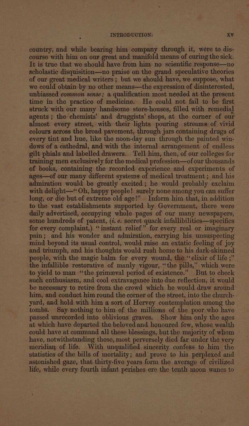 country, and while bearing him company through it, were to dis- course with him on our great and manifold means of curing the sick. It is true that we should have from him no scientific response—no scholastic disquisition—no praise on the grand speculative theories of our great medical writers ; but we should have, we suppose, what we could obtain by no other means—the expression of disinterested, unbiassed common sense; a qualification most needed at the present time in the practice of medicine. He could not fail to be first struck with our many handsome store-houses, filled with remedial agents ; the chemists’ and druggists’ shops, at the corner of our almost every street, with their lights pouring streams of vivid colours across the broad pavement, through jars containing drugs of every tint and hue, like the noon-day sun through the painted win- dows of a cathedral, and with the internal arrangement of endless gilt phials and labelled drawers. Tell him, then, of our colleges for training men exclusively for the medical profession—of our thousands of books, containing the recorded experience and experiments of ages—of our many different systems of medical treatment ; and his admiration would be greatly excited; he would probably exclaim with delight—“ Oh, happy people! surely none among you can suffer long, or die but of extreme old age!” Inform him that, in addition to the vast establishments supported by Government, there were daily advertised, occupying whole pages of our many newspapers, some hundreds of patent, (¢. e. secret quack infallibilities—specifics for every complaint,) “instant relief” for every real or imaginary pain; and his wonder and admiration, carrying his unsuspecting mind beyond its usual control, would raise an extatic feeling of joy and triumph, and his thoughts would rush home to his dark-skinned people, with the magic balm for every wound, the ‘elixir of life ;” the infallible restorative of manly vigour, ‘the pills,’ which were to yield to man ‘‘the primeval period of existence.” But to check such enthusiasm, and cool extravagance into due reflection, it would be necessary to retire from the crowd which he would draw around him, and conduct him round the corner of the street, into the church- yard, and hold with him a sort of Hervey contemplation among the tombs. Say nothing to him of the millions of the poor who have passed unrecorded into oblivious graves. Show him only the ages at which have departed the beloved and honoured few, whose wealth could have at command all these blessings, but the majority of whom have, notwithstanding these, most perversely died far under the very meridian of life. With unqualified sincerity confess to him the statistics of the bills of mortality; and prove to his perplexed and astonished gaze, that thirty-five years form the average of civilized life, while every fourth infant perishes ere the tenth moon wanes to
