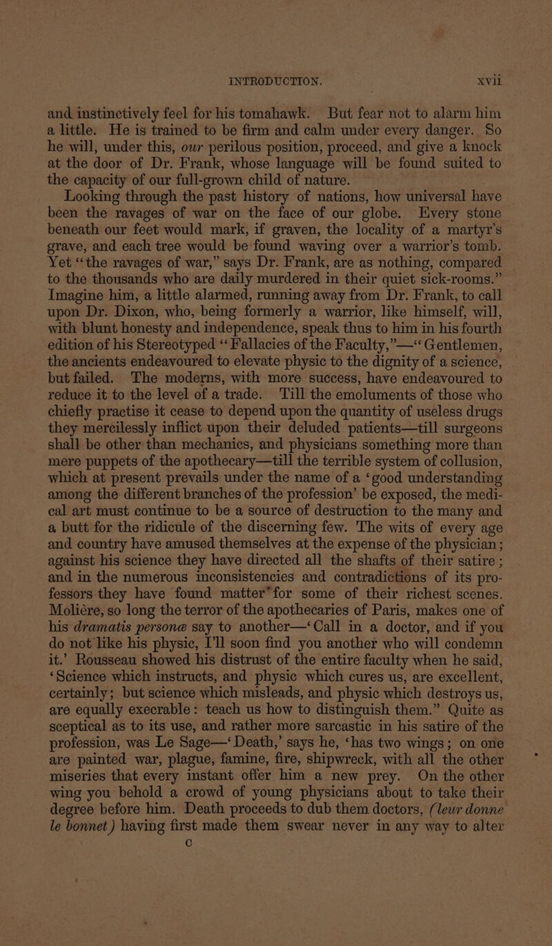 and. instinctively feel for his tomahawk. But fear not to alarm him a little. He is trained to be firm and calm under every danger. So he will, under this, owr perilous position, proceed, and give a knock at the door of Dr. Frank, whose language will be found suited to the capacity of our full-grown child of nature. Looking through the past history of nations, how universal have been the ravages of war on the face of our globe. Every stone beneath our feet would mark, if graven, the locality of a martyr’s grave, and each tree would be found waving over a warrior’s tomb. Yet “the ravages of war,” says Dr. Frank, are as nothing, compared to the thousands who are daily murdered in their quiet sick-rooms.” Imagine him, a little alarmed, running away from Dr. Frank, to call — upon Dr. Dixon, who, being formerly a warrior, like himself, will, with blunt honesty and independence, speak thus to him in his fourth edition of his Stereotyped ‘‘ Fallacies of the Faculty,”—“ Gentlemen, the ancients endeavoured to elevate physic to the dignity of a science, but failed. The moderns, with more success, have endeavoured to reduce it to the level of a trade. Till the emoluments of those who chiefly practise it cease to depend upon the quantity of useless drugs they mercilessly inflict upon their deluded patients—till surgeons shall be other than mechanics, and physicians something more than mere puppets of the apothecary—till the terrible system of collusion, which at present prevails under the name of a ‘good understanding among the different branches of the profession’ be exposed, the medi- cal art must continue to be a source of destruction to the many and a butt for the ridicule of the discerning few. The wits of every age and country have amused themselves at the expense of the physician ; against his science they have directed all the shafts of their satire ; and in the numerous inconsistencies and contradictions of its pro- fessors they have found matter’for some of their richest scenes. Moliére, so long the terror of the apothecaries of Paris, makes one of his dramatis persone say to another—‘Call in a doctor, and if you do not like his physic, I'll soon find you another who will condemn it.’ Rousseau showed his distrust of the entire faculty when he said, ‘Science which instructs, and physic which cures us, are excellent, certainly; but science which misleads, and physic which destroys us, are equally execrable: teach us how to distinguish them.” Quite as sceptical as to its use, and rather more sarcastic in his satire of the profession, was Le Sage—‘ Death,’ says he, ‘has two wings; on one are painted war, plague, famine, fire, shipwreck, with all the other miseries that every instant offer him a new prey. On the other wing you behold a crowd of young physicians about to take their degree before him. Death proceeds to dub them doctors, (lewr donne le bonnet) haying first made them swear never in any way to alter c
