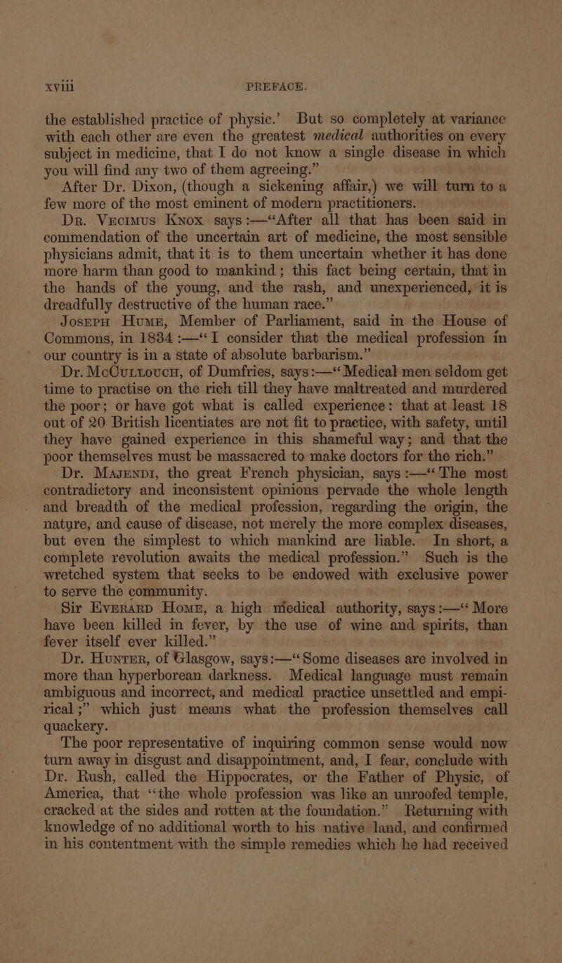 the established practice of physic.’ But so completely at variance with each other are even the greatest medical authorities on every subject in medicine, that I do not know a single disease in which you will find any two of them agreeing.” After Dr. Dixon, (though a sickening affair,) we will tum to a few more of the most eminent of modern practitioners. Dr. Vuotmus Knox says :—‘“After all that has been said in commendation of the uncertain art of medicine, the most sensible physicians admit, that it is to them uncertain whether it has done more harm than good to mankind; this fact being certain, that in the hands of the young, and the rash, _ and unexperienced, ‘it is dreadfully destructive of the human race.’ JosEPpH Humn, Member of Parliament, said in the House of Commons, in 1884 :—‘I consider that the medical profession in our country is in a state of absolute barbarism.” Dr. McCuttovcn, of Dumfries, says:—‘‘ Medical men seldom get _ time to practise on the rich till they have maltreated and murdered the poor; or have got what is called experience: that at least 18 out of 20 British licentiates are not fit to practice, with safety, until they have gained experience in this shameful way; and that the poor themselves must be massacred to make doctors for the rich.” Dr. Masenpi, the great French physician, says :—‘‘ The most contradictory and inconsistent opinions pervade the whole length and breadth of the medical profession, regarding the origin, the nature, and cause of disease, not merely the more complex diseases, but even the simplest to which mankind are liable. In short, a complete revolution awaits the medical profession.” Such is the wretched system that secks to be endowed with exclusive power to serve the community. Sir Everarp Homer, a high miedical authority, says :—‘‘ More have been killed in fever, by the use of wine and spirits, than fever itself ever killed.” Dr. Hunter, of Glasgow, says:—‘‘Some diseases are involved in more than hyperborean darkness. Medical language must remain ambiguous and incorrect, and medical practice unsettled and empi- rical ;” which just means what the profession themselves call quackery. The poor representative of inquiring common sense would now turn away in disgust and disappointment, and, I fear, conclude with Dr. Rush, called the Hippocrates, or the Father of Physic, of America, that “‘the whole profession was like an unroofed temple, cracked at the sides and rotten at the foundation.” Returning with knowledge of no additional worth to his native land, and confirmed in his contentment with the simple remedies which he had received