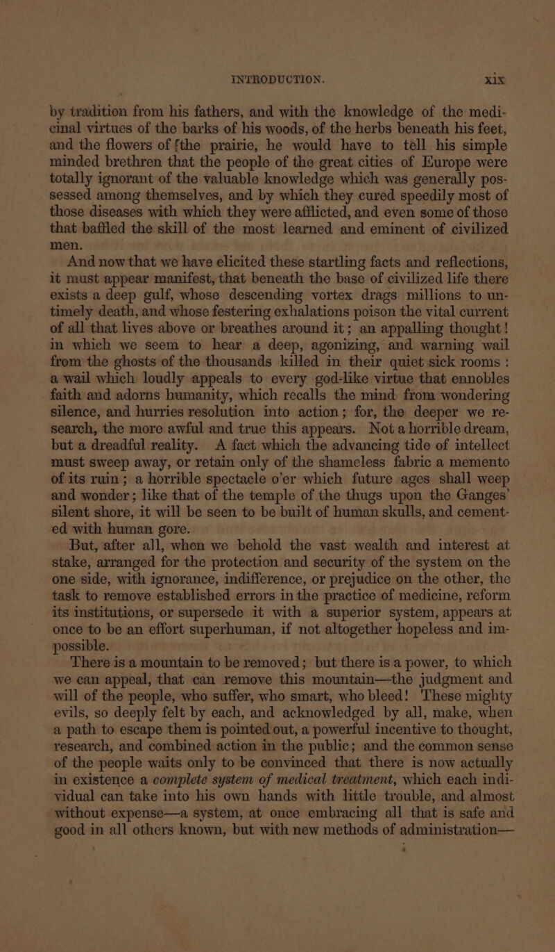 by tradition from his fathers, and with the knowledge of the medi- cinal virtues of the barks of his woods, of the herbs beneath his feet, and the flowers of fthe prairie, he would have to tell his simple minded brethren that the people of the great cities of HKurope were totally ignorant of the valuable knowledge which was generally pos- sessed among themselves, and by which they cured speedily most of those diseases with which they were afflicted, and even some of those that baffled the skill of the most learned and eminent of civilized men. And now that we have elicited these startling facts and reflections, it must appear manifest, that beneath the base of civilized life there exists a deep gulf, whose descending vortex drags millions to un- timely death, and whose festering exhalations poison the vital current of all that lives above or breathes around it; an appalling thought! in which we seem to hear a deep, agonizing, and warning wail from the ghosts of the thousands killed in their quiet sick rooms : a wail which loudly appeals to every god-like virtue that ennobles faith and adorns humanity, which recalls the mind from wondering silence, and hurries resolution into action; for, the deeper we re- search, the more awful and true this appears. Not ahorrible dream, but a dreadful reality. A fact which the advancing tide of intellect must sweep away, or retain only of the shameless fabric a memento of its ruin; a horrible spectacle o’er which future ages shall weep and wonder ; like that of the temple of the thugs upon the Ganges’ silent shore, it will be seen to be built of human skulls, and cement- ed with human gore. But, after all, when we behold the vast wealth and interest at stake, arranged for the protection and security of the system on the one side, with ignorance, indifference, or prejudice on the other, the task to remove established errors in the practice of medicine, reform its institutions, or supersede it with a superior system, appears at once to be an effort superhuman, if not altogether hopeless and im- possible. There is a mountain to be removed; but there is a power, to which we can appeal, that can remove this mountain—the judgment and will of the people, who suffer, who smart, who bleed! These mighty evils, so deeply felt by each, and acknowledged by all, make, when a path to escape them is pointed out, a powerful incentive to thought, research, and combined action in the public; and the common sense of the people waits only to be convinced that there is now actually in existence a complete system of medical treatment, which each indi- vidual can take into his own hands with little trouble, and almost without expense—a system, at once embracing all that is safe and good in all others known, but with new methods of administration—