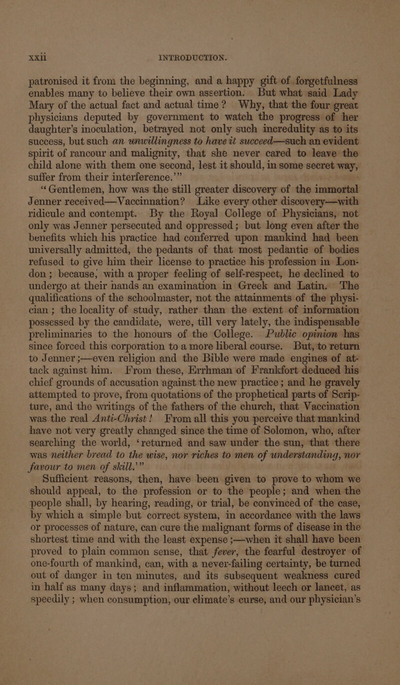 patronised it from the beginning, and a happy gift of forgetfulness enables many to believe their own assertion. But what said Lady Mary of the actual fact and actual time? Why, that the four great physicians deputed by government to watch the progress of her daughter's inoculation, betrayed not only such incredulity as to its success, but such an unwillingness to have tt succeed—such an evident spirit of rancour and malignity, that she never cared to leave the child alone with them one second, lest it should, in some secret way, suffer from their interference.” “Gentlemen, how was the still greater discovery of the immortal Jenner received—Vaccinnation? Like every other discovery—with ridicule and contempt. By the Royal College of Physicians, not only was Jenner persecuted and oppressed; but long even after the benefits which his practice had conferred upon mankind had been universally admitted, the pedants of that most pedantic of bodies refused to give him their license to practice his profession in Lon- don ; because, with a proper feeling of self-respect, he declined to undergo at their nands an examination in Greek and Latin. The qualifications of the schoolmaster, not the attainments of the physi- cian ; the locality of study, rather than the extent of information possessed by the candidate, were, till very lately, the indispensable preliminaries to the honours of the College. Public opinion has since forced this corporation to a more liberal course. But, to return to Jenner ;—even religion and the Bible were made engines of at- tack against him. From these, Errhman of Frankfort deduced his chief grounds of accusation against the new practice; and he gravely attempted to prove, from quotations of the prophetical parts of Serip- ture, and the writings of the fathers of the church, that Vaccination was the real Anti-Christ! From all this you perceive that mankind have not very greatly changed since the time of Solomon, who, after searching the world, ‘returned and saw under the sun, that there was neither bread to the wise, nor riches to men of understanding, nor favour to men of skill.” Sufficient reasons, then, have been given to prove to whom we should appeal, to the profession or to the people; and when the people shall, by hearing, reading, or trial, be convinced of the case, by which a simple but correct system, in accordance with the laws or processes of nature, can cure the malignant forms of disease in the shortest time and with the least expense ;—when it shall have been proved to plain common sense, that fever, the fearful destroyer of one-fourth of mankind, can, with a never-failing certainty, be turned out of danger in ten minutes, and its subsequent weakness cured in half as many days; and inflammation, without leech or lancet, as speedily ; when consumption, our climate’s curse, and our physician's