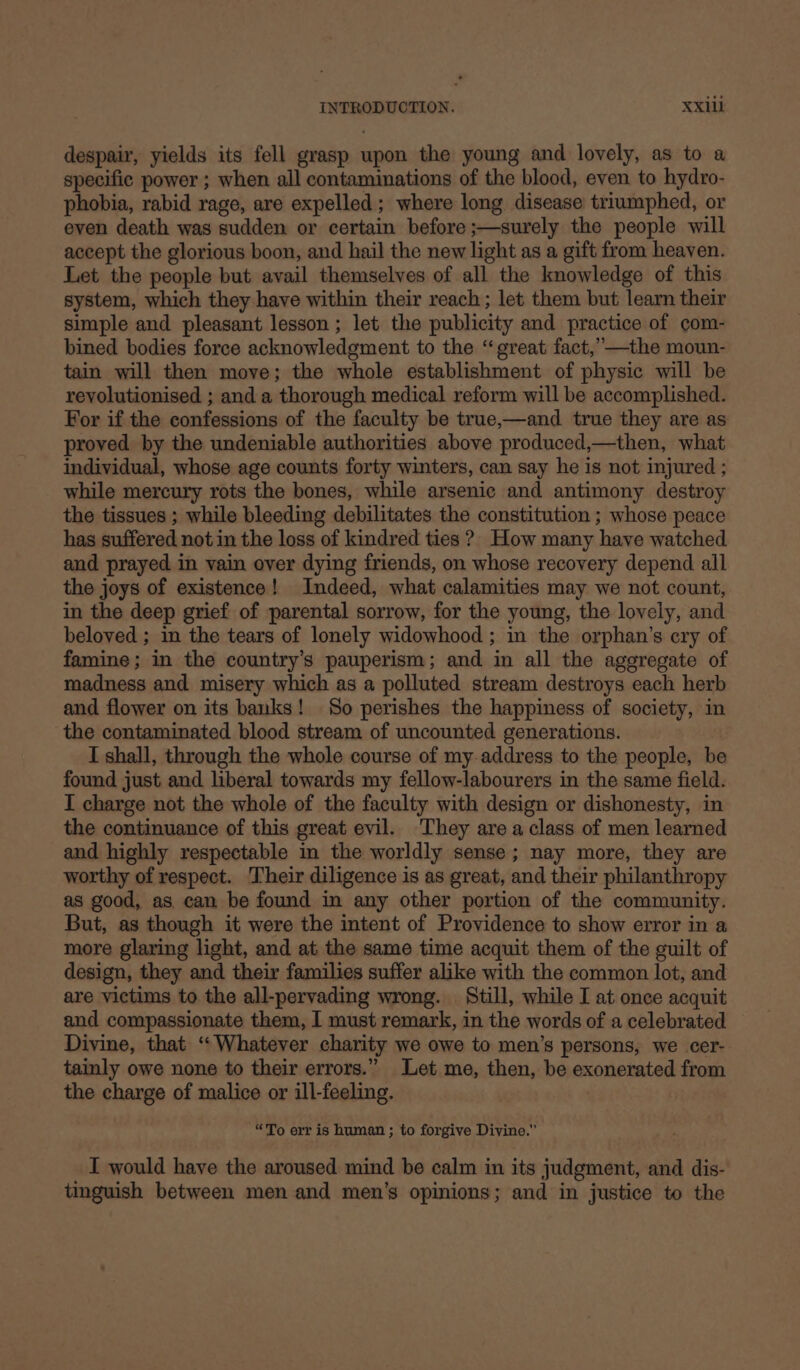 despair, yields its fell grasp upon the young and lovely, as to a specific power ; when all contaminations of the blood, even to hydro- phobia, rabid rage, are expelled; where long disease triumphed, or even death was sudden or certain before ;—surely the people will accept the glorious boon, and hail the new light as a gift from heaven. Let the people but avail themselves of all the knowledge of this system, which they have within their reach ; let them but learn their simple and pleasant lesson ; let the publicity and practice of com- bined bodies force acknowledgment to the “great fact,’—the moun- tain will then move; the whole establishment of physic will be revolutionised ; and a thorough medical reform will be accomplished. For if the confessions of the faculty be true,—and true they are as proved by the undeniable authorities above produced,—then, what individual, whose age counts forty winters, can say he is not injured ; while mercury rots the bones, while arsenic and antimony destroy the tissues ; while bleeding debilitates the constitution ; whose peace has suffered not in the loss of kindred ties ?. How many have watched and prayed in vain over dying friends, on whose recovery depend all the joys of existence! Indeed, what calamities may we not count, in the deep grief of parental sorrow, for the young, the lovely, and beloved ; in the tears of lonely widowhood ; in the orphan’s cry of famine; in the country’s pauperism; and in all the aggregate of madness and misery which as a polluted stream destroys each herb and flower on its banks! So perishes the happiness of society, in the contaminated blood stream of uncounted generations. I shall, through the whole course of my address to the people, be found just and liberal towards my fellow-labourers in the same field. I charge not the whole of the faculty with design or dishonesty, in the continuance of this great evil. They are a class of men learned and highly respectable in the worldly sense ; nay more, they are worthy of respect. Their diligence is as great, and their philanthropy as good, as can be found in any other portion of the community. But, as though it were the intent of Providence to show error in a more glaring light, and at the same time acquit them of the guilt of design, they and their families suffer alike with the common lot, and are victims to the all-pervading wrong. Still, while I at once acquit and compassionate them, I must remark, in the words of a celebrated Divine, that ‘“‘Whatever charity we owe to men’s persons, we cer- tainly owe none to their errors.” Let me, then, be exonerated from the charge of malice or ill-feeling. “To err is human ; to forgive Divine.” I would have the aroused mind be calm in its judgment, and dis- tinguish between men and men’s opinions; and in justice to the