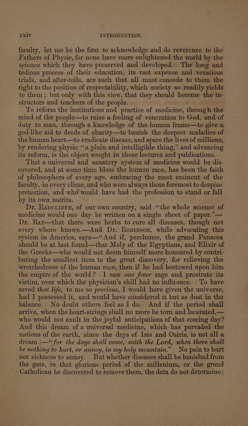 faculty, let me be the first to acknowledge and do reverence to the Fathers of Physic, for none have more enlightened the world by the science which they have preserved and developed. The long and tedious process of their education, its vast expense and vexatious trials, and after-toils, are such that all must concede to them the right to the position of respectability, which society so readily yields to them ; but only with this view, that they should become the in- structors and teachers of the people. To reform the institutions and practice of medicine, through the mind of the people—to raise a feeling of veneration to God, and of duty to man, through a knowledge of the human frame—to give a god-like aid to deeds of charity—to banish the deepest maladies of the human heart—to eradicate disease, and spare the lives of millions, by rendering physic ‘‘a plain and intelligible thing,” and advancing its reform, is the object sought in these lectures and ‘publications. That a universal and sanatory system of medicine would be dis- covered, and at some time bless the human race, has been the faith of philosophers of every age, embracing the most eminent of the faculty, in every clime, and who were always those foremost to despise protection, and who would have had the profession to stand or fall by its own merits. Dr. Rapcouirrs, of our own country, said ‘‘the whole science of medicine would one day be written on a single sheet of paper.”— Dy. Ray—that there were herbs to cure all diseases, though not every where known.—And Dr. Rostnson, while advocating this system in America, says—‘‘And if, perchance, the grand Panacea should be at last found—that Moly of the Egyptians, and Elixir of the Greeks—who would not deem himself more honoured by contri- buting the smallest item to the great discovery, for relieving the wretchedness of the human race, than if he had bestowed upon him the empire of the world? I saw one fever rage and prostrate its victim, over which the physician’s skill had no influence. ‘To have saved that life, to me so precious, I would have given the universe, had I possessed it, and would have considered it but as dust in the balance. No doubt others feel as I do. And if the period shall arrive, when the heart-strings shall no more be torn and lacerated,— who would not exult in the joyful anticipations of that coming day? And this dream of a universal medicine, which has pervaded the nations of the earth, since the days of Isis and Osiris, is not all a dream ;—‘‘for the days shall come, saith the Lord, when there shall be nothing to hurt, or annoy, in my holy mountain.” No pain to hurt nor sickness to annoy. But whether diseases shall be banished from the gate, in that glorious period of the millenium, or the grand Catholican be discovered to remove them, the data do not determine ;