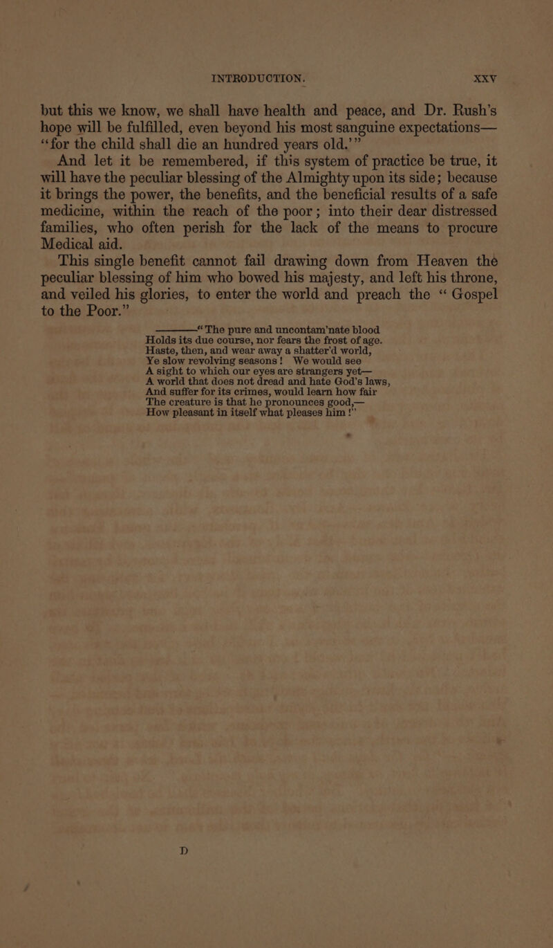 but this we know, we shall have health and peace, and Dr. Rush’s hope will be fulfilled, even beyond his most sanguine expectations— ‘for the child shall die an hundred years old.’” And let it be remembered, if this system of practice be true, it will have the peculiar blessing of the Almighty upon its side; because it brings the power, the benefits, and the beneficial results of a safe medicine, within the reach of the poor; into their dear distressed families, who often perish for the lack of the means to procure Medical aid. This single benefit cannot fail drawing down from Heaven the peculiar blessing of him who bowed his majesty, and left his throne, and veiled his glories, to enter the world and preach the “ Gospel to the Poor.” “The pure and uncontam’nate blood Holds its due course, nor fears the frost of age. Haste, then, and wear away a shatter’d world, Ye slow revolving seasons! We would see A sight to which our eyes are strangers yet— A world that does not dread and hate God's laws, And suffer for its crimes, would learn how fair The creature is that he pronounces good,— How pleasant in itself what pleases him !” .