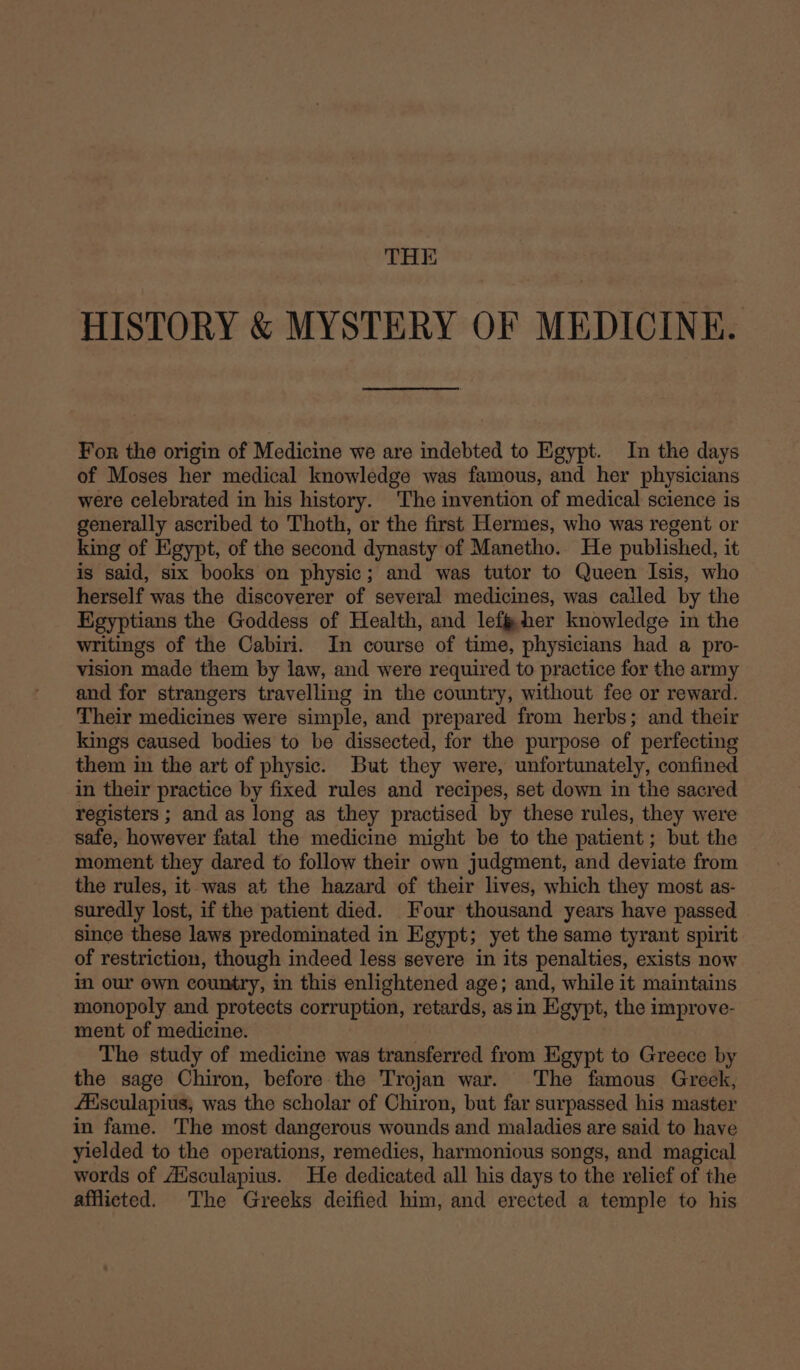 THE HISTORY &amp; MYSTERY OF MEDICINE. For the origin of Medicine we are indebted to Egypt. In the days of Moses her medical knowledge was famous, and her physicians were celebrated in his history. The invention of medical science is generally ascribed to Thoth, or the first Hermes, who was regent or king of Egypt, of the second dynasty of Manetho.. He published, it is said, six books on physic; and was tutor to Queen Isis, who herself was the discoverer of several medicines, was called by the Egyptians the Goddess of Health, and lefi@her knowledge in the writings of the Cabiri. In course of time, physicians had a pro- vision made them by law, and were required to practice for the army and for strangers travelling in the country, without fee or reward. Their medicines were simple, and prepared from herbs; and their kings caused bodies to be dissected, for the purpose of perfecting them in the art of physic. But they were, unfortunately, confined in their practice by fixed rules and recipes, set down in the sacred registers ; and as long as they practised by these rules, they were safe, however fatal the medicine might be to the patient; but the moment they dared to follow their own judgment, and deviate from the rules, it was at the hazard of their lives, which they most as- suredly lost, if the patient died. Four thousand years have passed since these laws predominated in Egypt; yet the same tyrant spirit of restriction, though indeed less severe in its penalties, exists now in our own country, in this enlightened age; and, while it maintains monopoly and protects corruption, retards, asin Egypt, the improve- ment of medicine. The study of medicine was transferred from Egypt to Greece by the sage Chiron, before the Trojan war. The famous Greek, fAisculapius, was the scholar of Chiron, but far surpassed his master in fame. The most dangerous wounds and maladies are said to have yielded to the operations, remedies, harmonious songs, and magical words of Ausculapius. He dedicated all his days to the relief of the afflicted. The Greeks deified him, and erected a temple to his
