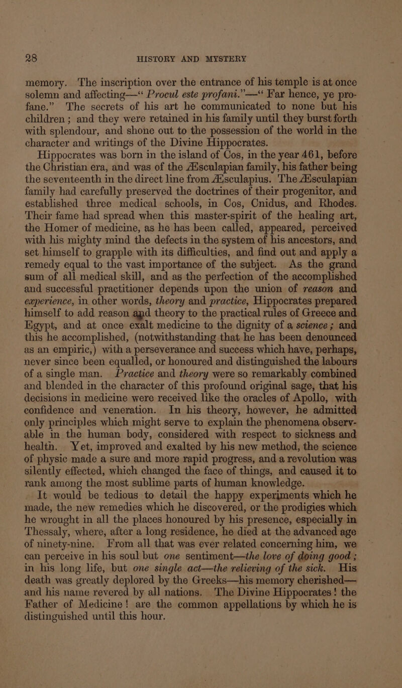 memory. The inscription over the entrance of his temple is at once solemn and affecting-—‘ Procul este profani.”— Far hence, ye pro- fane.” The secrets of his art he communicated to none but his children ; and they were retained in his family until they burst forth with splendour, and shone out to the possession of the world in the character and writings of the Divine Hippocrates. Hippocrates was born in the island of Cos, in the year 461, before the Christian era, and was of the Aisculapian family, his father being the seventeenth in the direct line from Aisculapius. The Aaisculapian family had carefully preserved the doctrines of their progenitor, and established three medical schools, in Cos, Cnidus, and Rhodes. Their fame had spread when this master-spirit of the healing art, the Homer of medicine, as he has been called, appeared, perceived with his mighty mind the defects in the system of his ancestors, and set himself to grapple with its difficulties, and find out and apply a remedy equal to the vast importance of the subject. As the grand sum of all medical skill, and as the perfection of the accomplished and successful practitioner depends upon the union of reason and experience, in. other words, theory and practice, Hippocrates prepared himself to add reason apd theory to the practical rules of Greece and Egypt, and at once exalt medicine to the dignity of a science; and this he accomplished, (notwithstanding that he has been denounced as an empiric,) with a perseverance and success which have, perhaps, never since been equalled, or honoured and distinguished the labours of asingle man. Practice and theory were so remarkably combined and blended in the character of this profound original sage, that his decisions in medicine were received like the oracles of Apollo, with confidence and veneration. In his theory, however, he admitted only principles which might serve to explain the phenomena observ- able in the human body, considered with respect to sickness and health. Yet, improved and exalted by his new method, the science of physic made a sure and more rapid progress, and a revolution was silently effected, which changed the face of things, and caused it to rank among the most sublime parts of human knowledge. It would be tedious to detail the happy experiments which he made, the new remedies which he discovered, or the prodigies which he wrought in all the places honoured by his presence, especially in Thessaly, where, after a long residence, he died at the advanced age of ninety-nine. From all that was ever related concerning him, we can perceive in his soul but one sentiment—the love of doing good ; in his long life, but one single act—the relieving of the sick. THis death was greatly deplored by the Greeks—his memory cherished— and his name revered by all nations. ‘The Divine Hippocrates! the Father of Medicine! are the common appellations by which he is distinguished until this hour.
