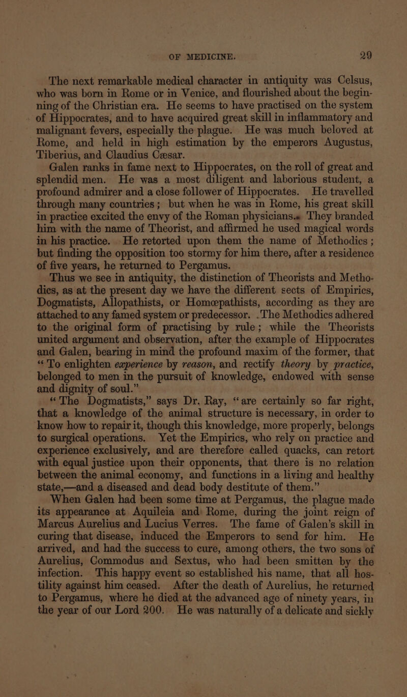 The next remarkable medical character in antiquity was Celsus, who was born in Rome or in Venice, and flourished about the begin- ning of the Christian era. He seems to have practised on the system - of Hippocrates, and to have acquired great skill in inflammatory and malignant fevers, especially the plague. He was much beloved at Rome, and held in high estimation by the emperors Augustus, Tiberius, and Claudius Cesar. Galen ranks in fame next to Hippocrates, on the roll of great and splendid men. He was a most diligent and laborious student, a profound admirer and a close follower of Hippocrates. He travelled through many countries; but when he was in Rome, his great skill in practice excited the envy of the Roman physicians.« They branded him with the name of Theorist, and affirmed he used magical words in his practice. He retorted upon them the name of Methodics ; but finding the opposition too stormy for him there, after a residence of five years, he returned to Pergamus. Thus we see in antiquity, the distinction of Theorists and Metho- dics, as at the present day we have the different sects of Empirics, Dogmatists, Allopathists, or Homepathists, according as they are attached to any famed system or predecessor. .The Methodics adhered to the original form of practising by rule; while the Theorists united argument and observation, after the example of Hippocrates and Galen, bearing in mind the profound maxim of the former, that «To enlighten experience by reason, and rectify theory by practice, belonged to men in the pursuit of knowledge, endowed with sense and dignity of soul.” “The Dogmatists,” says Dr. Ray, ‘are certainly so far right, that a knowledge of the animal structure is necessary, in order to know how to repair it, though this knowledge, more properly, belongs to surgical operations. Yet the Empirics, who rely on practice and experience exclusively, and are therefore called quacks, can retort with equal justice upon their opponents, that there is no relation between the animal economy, and functions in a living and healthy state,—and a diseased and dead body destitute of them.” When Galen had been some time at Pergamus, the plague made its appearance at Aquileia and Rome, during the joint reign of Marcus Aurelius and Lucius Verres. The fame of Galen’s skill in curing that disease, induced the Emperors to send for him. He arrived, and had the success to cure, among others, the two sons of Aurelius, Commodus and Sextus, who had been smitten by the infection. This happy event so established his name, that all hos- tility against him ceased. After the death of Aurelius, he returned to Pergamus, where he died at the advanced age of ninety years, in the year of our Lord 200. He was naturally of a delicate and sickly