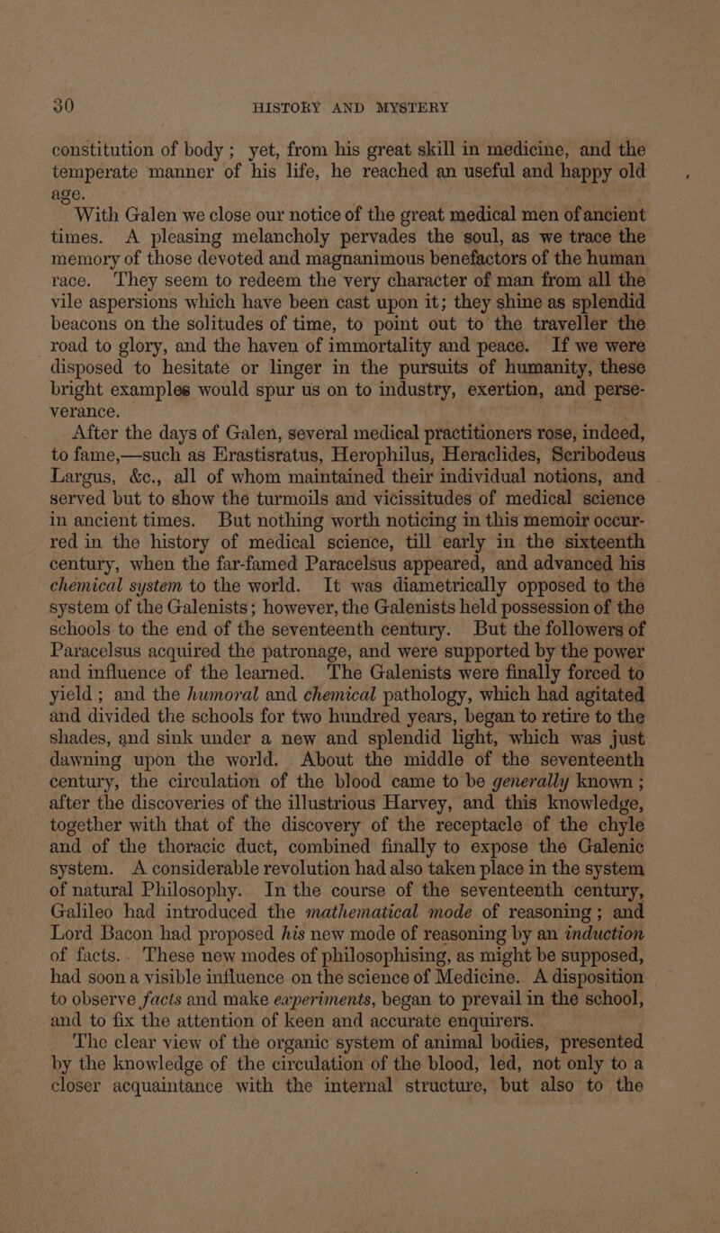 a constitution of body; yet, from his great skill in medicine, and the temperate manner of his life, he reached an useful and happy old age. With Galen we close our notice of the great medical men of ancient times. A pleasing melancholy pervades the soul, as we trace the memory of those devoted and magnanimous benefactors of the human race. They seem to redeem the very character of man from all the vile aspersions which have been cast upon it; they shine as splendid beacons on the solitudes of time, to point out to the traveller the road to glory, and the haven of immortality and peace. If we were disposed to hesitate or linger in the pursuits of humanity, these bright examples would spur us on to industry, exertion, and perse- verance. After the days of Galen, several medical practitioners rose, indeed, to fame,—such as Brastiaratus. Herophilus, Heraclides, Scribodeus Largus, &amp;c., all of whom maintained their individual notions, and served but to show the turmoils and vicissitudes of medical science in ancient times. But nothing worth noticing in this memoir occur- red in the history of medical science, till early in the sixteenth century, when the far-famed Paracelsus appeared, and advanced his chemical system to the world. It was diametrically opposed to the system of the Galenists; however, the Galenists held possession of the schools to the end of the seventeenth century. But the followers of Paracelsus acquired the patronage, and were supported by the power and influence of the learned. ‘The Galenists were finally forced to yield ; and the humoral and chemical pathology, which had agitated and divided the schools for two hundred years, began to retire to the shades, and sink under a new and splendid light, which was just dawning upon the world. About the middle of the seventeenth century, the circulation of the blood came to be generally known ; after the discoveries of the illustrious Harvey, and this knowledge, together with that of the discovery of the receptacle of the chyle and of the thoracic duct, combined finally to expose the Galenic system. A considerable revolution had also taken place in the system of natural Philosophy. In the course of the seventeenth century, Galileo had introduced the mathematical mode of reasoning ; and Lord Bacon had proposed his new mode of reasoning by an induction of facts.. These new modes of philosophising, as might be supposed, had soon a visible influence on the science of Medicine. A disposition to observe facts and make eaperiments, began to prevail in the school, and to fix the attention of keen and accurate enquirers. The clear view of the organic system of animal bodies, presented by the knowledge of the circulation of the blood, led, not only to a closer acquaintance with the internal structure, but also to the