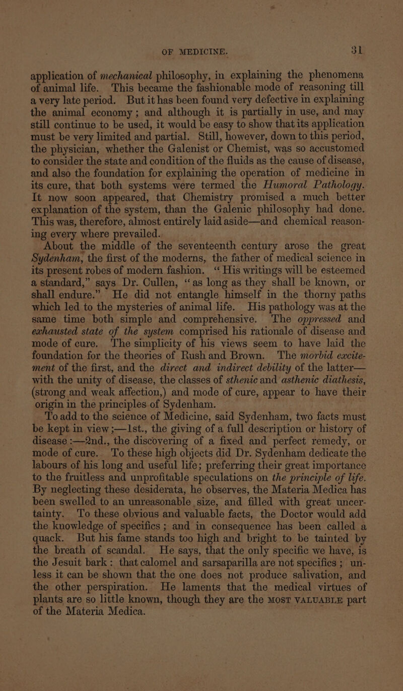 application of mechanical philosophy, in explaining the phenomena of animal life. This became the fashionable mode of reasoning till avery late period. Butit has been found very defective in explaining the animal economy ; and although it is partially in use, and may still continue to be used, it would be easy to show that its application must be very limited and partial. Still, however, down to this period, the pliysician, whether the Galenist or Chemist, was so accustomed to consider the state and condition of the fluids as the cause of disease, and also the foundation for explaining the operation of medicine in its cure, that both systems were termed the Humoral Pathology. It now soon appeared, that Chemistry promised a much _ better explanation of the system, than the Galenic philosophy had done. This was, therefore, almost entirely laid aside—and chemical reason- ing every where prevailed. About the middle of the seventeenth century arose the great Sydenham, the first of the moderns, the father of medical science in its present robes of modern fashion. ‘ His writings will be esteemed a standard,” says Dr. Cullen, “as long as they shall be known, or shall endure.” He did not entangle himself in the thorny paths which led to the mysteries of animal life. His pathology was at the same time both simple and comprehensive. The oppressed and exhausted state of the system comprised his rationale of disease and mode of cure. ‘T’he simplicity of his views seem to have laid the foundation for the theories of Rush and Brown. The morbid eaxcite- ment of the first, and the direct and indirect debility of the latter— with the unity of disease, the classes of sthenic and asthenic diathesis, (strong and weak affection,) and mode of cure, appear to have their origin in the principles.of Sydenham. To add to the science of Medicine, said Sydenham, two facts must be kept in view ;—1st., the giving of a full description or history of disease :—2nd., the discovering of a fixed and perfect remedy, or mode of cure. ‘To these high objects did Dr. Sydenham dedicate the labours of his long and useful life; preferring their great importance to the fruitless and unprofitable speculations on the principle of life. By neglecting these desiderata, he observes, the Materia Medica has been swelled to an unreasonable size, and filled with great uncer- tainty. To these obvious and valuable facts, the Doctor would add the knowledge of specifics ; and in consequence has been called a quack. But his fame stands too high and bright to be tainted by the breath of scandal. He says, that the only specific we have, is the Jesuit bark : that calomel and sarsaparilla are not specifics ; un- less it can be shown that the one does not produce salivation, and the other perspiration. He laments that the medical virtues of plants are so little known, though they are the MosT VALUABLE part of the Materia Medica. ,