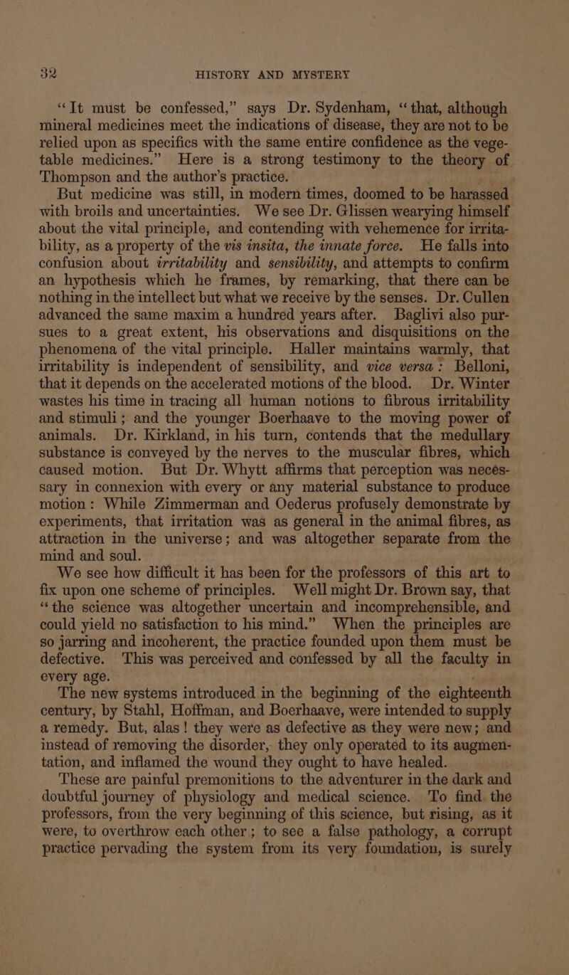 “It must be confessed,” says Dr. Sydenham, “ that, although mineral medicines meet the indications of disease, they are not to be relied upon as specifics with the same entire confidence as the vege- table medicines.” Here is a strong testimony to the theory of Thompson and the author's practice. But medicine was still, in modern times, doomed to be harassed with broils and uncertainties. We see Dr. Glissen wearying himself about the vital principle, and contending with vehemence for irrita- bility, as a property of the vis insita, the innate force. He falls into confusion about trritability and sensibility, and attempts to confirm an hypothesis which he frames, by remarking, that there can be nothing in the intellect but what we receive by the senses. Dr. Cullen advanced the same maxim a hundred years after. Baglivi also pur- sues to a great extent, his observations and disquisitions on the phenomena of the vital principle. Haller maintains warmly, that uritability is independent of sensibility, and vice versa: Belloni, that it depends on the accelerated motions of the blood. Dr. Winter wastes his time in tracing all human notions to fibrous irritability and stimuli; and the younger Boerhaave to the moving power of animals. Dr. Kirkland, in his turn, contends that the medullary substance is conveyed by the nerves to the muscular fibres, which caused motion. But Dr. Whytt affirms that perception was neceés- sary in connexion with every or any material substance to produce motion: While Zimmerman and Oederus profusely demonstrate by experiments, that irritation was as general in the animal fibres, as attraction in the universe; and was altogether separate from the mind and soul. We see how difficult it has been for the professors of this art to fix upon one scheme of principles. Well might Dr. Brown say, that “the science was altogether uncertain and incomprehensible, and could yield no satisfaction to his mind.” When the principles are so jarring and incoherent, the practice founded upon them must be defective. This was perceived and confessed by all the faculty in every age. The new systems introduced in the beginning of the eighteeuth century, by Stahl, Hoffman, and Boerhaave, were intended to supply a remedy. But, alas ! they were as defective as they were new; and instead of removing the disorder, they only operated to its augmen- tation, and inflamed the wound they ought to have healed. These are painful premonitions to the adventurer in the dark and doubtful journey of physiology and medical science. To find the professors, from the very beginning of this science, but rising, as it were, to overthrow each other; to see a false pathology, a corrupt practice pervading the system from its very foundation, is surely