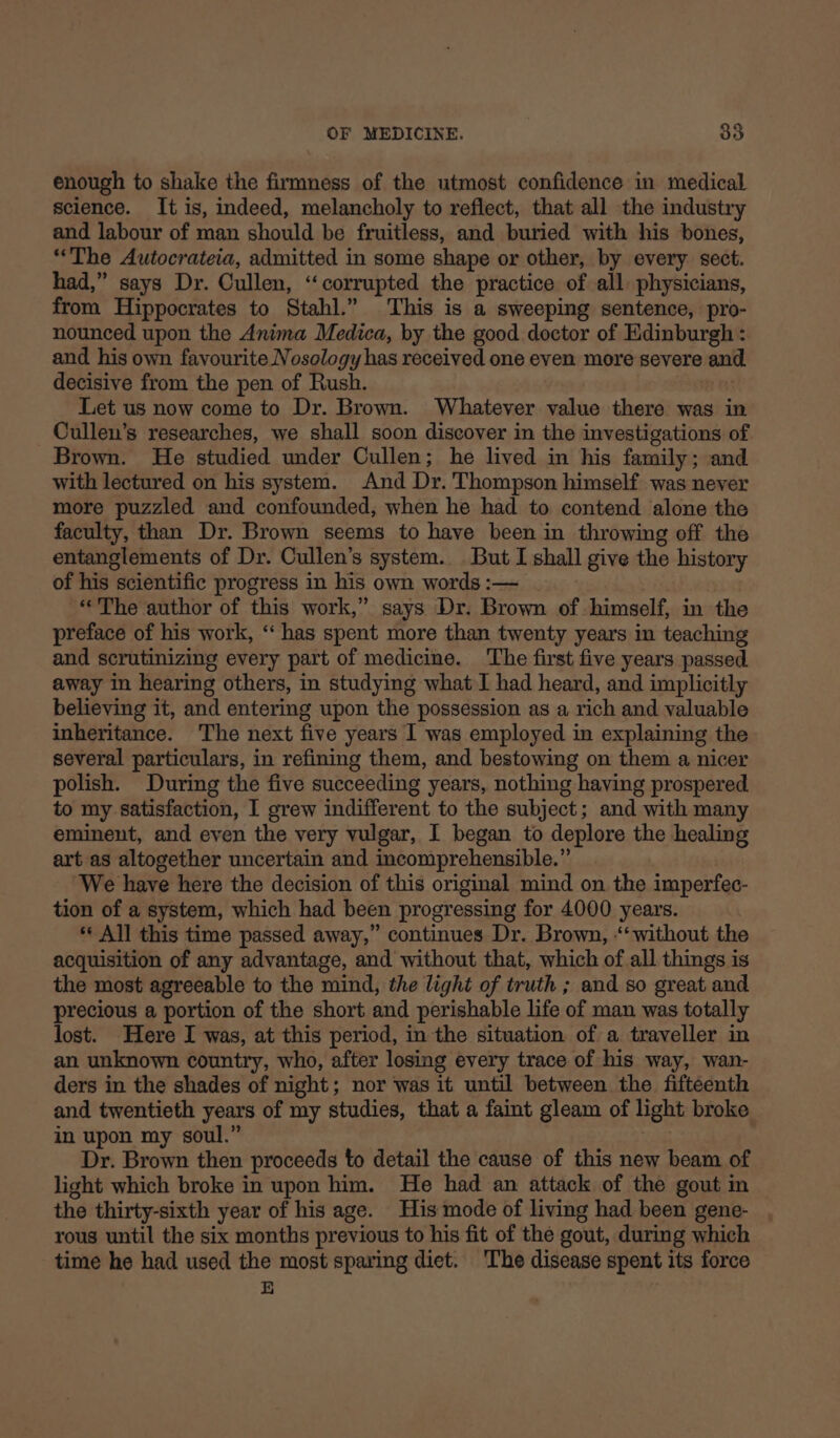 enough to shake the firmness of the utmost confidence in medical science. It is, indeed, melancholy to reflect, that all the industry and labour of man should be fruitless, and buried with his bones, “The Autocrateia, admitted in some shape or other, by every sect. had,” says Dr. Cullen, ‘corrupted the practice of all. physicians, from Hippocrates to Stahl.” This is a sweeping sentence, pro- nounced upon the Anima Medica, by the good doctor of Edinburgh : and his own favourite Nosology has received one even more severe and. decisive from the pen of Rush. Let us now come to Dr. Brown. Whatever value there was in Cullen’s researches, we shall soon discover in the investigations of Brown. He studied under Cullen; he lived in his family; and with lectured on his system. And Dr. Thompson himself was never more puzzled and confounded, when he had to contend alone the faculty, than Dr. Brown seems to have been in throwing off the entanglements of Dr. Cullen’s system. But I shall give the history of his scientific progress in his own words :— “The author of this work,” says Dr. Brown of himself, in the preface of his work, “‘ has spent more than twenty years in teaching and scrutinizing every part of medicine. The first five years passed. away in hearing others, in studying what J had heard, and implicitly believing it, and entering upon the possession as a rich and valuable inheritance. The next five years I was employed in explaining the several particulars, in refining them, and bestowing on them a nicer polish. During the five succeeding years, nothing having prospered to my satisfaction, I grew indifferent to the subject; and with many eminent, and even the very vulgar, I began to deplore the healing art as altogether uncertain and incomprehensible.” ‘We have here the decision of this original mind on the imperfec- tion of a system, which had been progressing for 4000 years. * All this time passed away,” continues Dr. Brown, -‘ without the acquisition of any advantage, and without that, which of all things is the most agreeable to the mind, the light of truth ; and so great and precious a portion of the short and perishable life of man was totally lost. Here I was, at this period, in the situation of a traveller in an unknown country, who, after losing every trace of his way, wan- ders in the shades of night; nor was it until between the fifteenth and twentieth years of my studies, that a faint gleam of light broke in upon my soul.” | Dr. Brown then proceeds to detail the cause of this new beam of light which broke in upon him. He had an attack of the gout in the thirty-sixth year of his age. His mode of living had been gene- rous until the six months previous to his fit of the gout, during which time he had used the most sparing diet. 'The disease spent its force E
