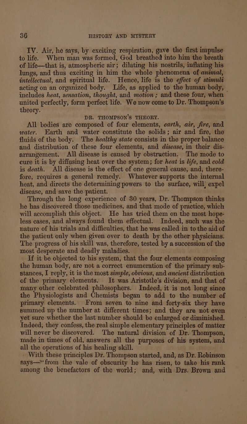 IV. Air, he says, by exciting respiration, gave the first impulse to life. When man was formed, God breathed into him the breath of life—that is, atmospheric air; dilating his nostrils, inflating his lungs, and thus exciting in him the whole phenomena of animal, intellectual, and spiritual life. Hence, life is the effect of stimult acting on an organized body. Life, as applied to the human body, ineludes heat, sensation, thought, and motion ; and these four, when united perfectly, form perfect life. We now come to Dr. Thompson’ S theory. DR. THOMPSON'S THEORY. All bodies are composed of four elements, earth, air, fire, and water. Earth and water constitute the solids; air and fire, the fluids of the body. The healthy state consists in the proper balance and distribution of these four elements, and disease, in their dis- arrangement. All disease is caused by obstruction. The mode to cure it is by diffusing heat over the system; for heat is life, and cold is death. All disease is the effect of one general cause, and, there- fore, requires a general remedy. Whatever supports the internal heat, and directs the determining powers to the surface, will’ expel disease, and save the patient. Through the long experience of 80 years, Dr. Thompson thinks he has discovered those medicines, and that mode of practice, which will accomplish this object. He has tried them on the most hope- less cases, and always found them effectual. Indeed, such was the nature of his trials and difficulties, that he was called in to the aid of the patient only when given over to death by the other physicians. The progress of his skill was, therefore, tested by a succession of the most desperate and deadly maladies. If it be objected to his system, that the four elements composing the human body, are not a correct enumeration of the primary sub- stances, I reply, it is the most simple, obvious, and ancient distribution of the primary elements. It was Aristotle’s division, and that of many other celebrated philosophers. Indeed, it is not long since the Physiologists and Chemists began to add to the number of primary elements. From seven to nine and forty-six they have summed up the number at different times; and they are not even yet sure whether the last number should be enlarged or diminished. Indeed, they confess, the real simple elementary principles of matter will never be discovered. The natural division of Dr. Thompson, made in times of old, answers all the purposes of his system, and all the operations of his healing skill. With these principles Dr. Thompson started, and, as Dr. Roliteon says—‘‘from the vale of obscurity he has risen, to take his rank among the benefactors of the world; and, with Drs. Brown and